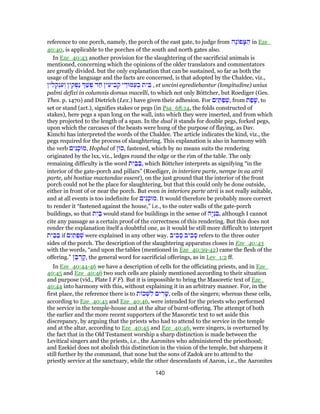 reference to one porch, namely, the porch of the east gate, to judge from ‫ָה‬‫נ‬ ‫פ‬ָ‫צּ‬ ַ‫ה‬ in Eze_
40:40, is applicable to the porches of the south and north gates also.
In Eze_40:43 another provision for the slaughtering of the sacrificial animals is
mentioned, concerning which the opinions of the older translators and commentators
are greatly divided. but the only explanation that can be sustained, so far as both the
usage of the language and the facts are concerned, is that adopted by the Chaldee, viz.,
‫ין‬ ִ‫ל‬ ְ‫ק‬ְ‫נ‬ ִ‫ע‬ ְ‫ו‬ ‫ין‬ ִ‫ק‬ ְ‫ַפ‬‫נ‬ ַ‫שׁ‬ ְ‫פ‬ ‫ד‬ ַ‫ח‬ ‫ין‬ ִ‫יע‬ ִ‫ב‬ ְ‫ק‬ ‫י‬ ֵ‫מּוּד‬ַ‫ע‬ ְ‫ב‬ ‫ית‬ ֵ‫בּ‬ , et uncini egrediebantur (longitudine) unius
palmi defixi in columnis domus macelli, to which not only Böttcher, but Roediger (Ges.
Thes. p. 1470) and Dietrich (Lex.) have given their adhesion. For ‫ם‬ִ‫י‬ ַ‫תּ‬ ַ‫פ‬ ְ‫,שׁ‬ from ‫ת‬ ַ‫פ‬ ָ‫,שׁ‬ to
set or stand (act.), signifies stakes or pegs (in Psa_68:14, the folds constructed of
stakes), here pegs a span long on the wall, into which they were inserted, and from which
they projected to the length of a span. In the dual it stands for double pegs, forked pegs,
upon which the carcases of the beasts were hung of the purpose of flaying, as Dav.
Kimchi has interpreted the words of the Chaldee. The article indicates the kind, viz., the
pegs required for the process of slaughtering. This explanation is also in harmony with
the verb ‫ים‬ִ‫נ‬ָ‫,מוּכ‬ Hophal of ‫,כוּן‬ fastened, which by no means suits the rendering
originated by the lxx, viz., ledges round the edge or the rim of the table. The only
remaining difficulty is the word ‫ת‬ִ‫י‬ ַ‫בּ‬ ַ‫,בּ‬ which Böttcher interprets as signifying “in the
interior of the gate-porch and pillars” (Roediger, in interiore parte, nempe in ea atrii
parte, ubi hostiae mactandae essent), on the just ground that the interior of the front
porch could not be the place for slaughtering, but that this could only be done outside,
either in front of or near the porch. But even in interiore parte atrii is not really suitable,
and at all events is too indefinite for ‫ים‬ִ‫נ‬ָ‫.מוּכ‬ It would therefore be probably more correct
to render it “fastened against the house,” i.e., to the outer walls of the gate-porch
buildings, so that ‫ת‬ִ‫י‬ ַ‫בּ‬ would stand for buildings in the sense of ‫ָה‬‫י‬ְ‫נ‬ ִ‫,בּ‬ although I cannot
cite any passage as a certain proof of the correctness of this rendering. But this does not
render the explanation itself a doubtful one, as it would be still more difficult to interpret
‫ת‬ִ‫י‬ ַ‫בּ‬ ַ‫בּ‬ if ‫ם‬ִ‫י‬ ַ‫תּ‬ ַ‫פ‬ ְ‫שׁ‬ were explained in any other way. ‫יב‬ ִ‫ב‬ ָ‫ס‬ ‫יב‬ ִ‫ב‬ ָ‫ס‬ refers to the three outer
sides of the porch. The description of the slaughtering apparatus closes in Eze_40:43
with the words, “and upon the tables (mentioned in Eze_40:39-42) came the flesh of the
offering.” ‫ן‬ ָ‫בּ‬ ְ‫ר‬ ָ‫,ק‬ the general word for sacrificial offerings, as in Lev_1:2 ff.
In Eze_40:44-46 we have a description of cells for the officiating priests, and in Eze_
40:45 and Eze_40:46 two such cells are plainly mentioned according to their situation
and purpose (vid., Plate I F F). But it is impossible to bring the Masoretic text of Eze_
40:44 into harmony with this, without explaining it in an arbitrary manner. For, in the
first place, the reference there is to ‫ת‬ ‫כ‬ ְ‫שׁ‬ ִ‫ל‬ ‫ים‬ ִ‫ר‬ָ‫,שׁ‬ cells of the singers; whereas these cells,
according to Eze_40:45 and Eze_40:46, were intended for the priests who performed
the service in the temple-house and at the altar of burnt-offering. The attempt of both
the earlier and the more recent supporters of the Masoretic text to set aside this
discrepancy, by arguing that the priests who had to attend to the service in the temple
and at the altar, according to Eze_40:45 and Eze_40:46, were singers, is overturned by
the fact that in the Old Testament worship a sharp distinction is made between the
Levitical singers and the priests, i.e., the Aaronites who administered the priesthood;
and Ezekiel does not abolish this distinction in the vision of the temple, but sharpens it
still further by the command, that none but the sons of Zadok are to attend to the
priestly service at the sanctuary, while the other descendants of Aaron, i.e., the Aaronites
140
 