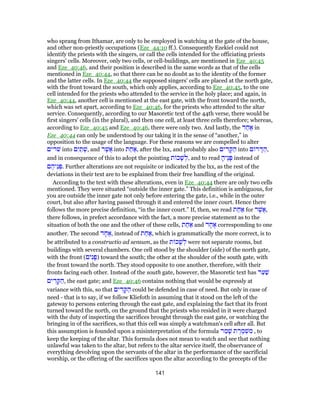 who sprang from Ithamar, are only to be employed in watching at the gate of the house,
and other non-priestly occupations (Eze_44:10 ff.). Consequently Ezekiel could not
identify the priests with the singers, or call the cells intended for the officiating priests
singers' cells. Moreover, only two cells, or cell-buildings, are mentioned in Eze_40:45
and Eze_40:46, and their position is described in the same words as that of the cells
mentioned in Eze_40:44, so that there can be no doubt as to the identity of the former
and the latter cells. In Eze_40:44 the supposed singers' cells are placed at the north gate,
with the front toward the south, which only applies, according to Eze_40:45, to the one
cell intended for the priests who attended to the service in the holy place; and again, in
Eze_40:44, another cell is mentioned at the east gate, with the front toward the north,
which was set apart, according to Eze_40:46, for the priests who attended to the altar
service. Consequently, according to our Masoretic text of the 44th verse, there would be
first singers' cells (in the plural), and then one cell, at least three cells therefore; whereas,
according to Eze_40:45 and Eze_40:46, there were only two. And lastly, the ‫ד‬ ַ‫ח‬ ֶ‫א‬ in
Eze_40:44 can only be understood by our taking it in the sense of “another,” in
opposition to the usage of the language. For these reasons we are compelled to alter
‫שׁרים‬ into ‫ם‬ִ‫י‬ ַ‫ת‬ ְ‫,שׁ‬ and ‫ר‬ֶ‫ֲשׁ‬‫א‬ into ‫ת‬ ַ‫ח‬ ַ‫,א‬ after the lxx, and probably also ‫ים‬ ִ‫ד‬ ָ‫קּ‬ ַ‫ה‬ into ‫ם‬ ‫ר‬ ָ‫דּ‬ ַ‫,ה‬
and in consequence of this to adopt the pointing ‫ת‬ ‫כ‬ָ‫שׁ‬ ְ‫,ל‬ and to read ָ‫ֶיה‬‫נ‬ָ‫פּ‬ instead of
‫ם‬ ֶ‫ֵיה‬‫נ‬ ְ‫.פּ‬ Further alterations are not requisite or indicated by the lxx, as the rest of the
deviations in their text are to be explained from their free handling of the original.
According to the text with these alterations, even in Eze_40:44 there are only two cells
mentioned. They were situated “outside the inner gate.” This definition is ambiguous, for
you are outside the inner gate not only before entering the gate, i.e., while in the outer
court, but also after having passed through it and entered the inner court. Hence there
follows the more precise definition, “in the inner court.” If, then, we read ‫ת‬ ַ‫ח‬ ַ‫א‬ for ‫ר‬ֶ‫ֲשׁ‬‫א‬,
there follows, in prefect accordance with the fact, a more precise statement as to the
situation of both the one and the other of these cells, ‫ת‬ ַ‫ח‬ ַ‫א‬ and ‫ד‬ ָ‫ח‬ ֶ‫א‬ corresponding to one
another. The second ‫ד‬ ָ‫ח‬ ֶ‫,א‬ instead of ‫ת‬ ַ‫ח‬ ַ‫,א‬ which is grammatically the more correct, is to
be attributed to a constructio ad sensum, as the ‫ת‬ ‫כ‬ָ‫שׁ‬ ְ‫ל‬ were not separate rooms, but
buildings with several chambers. One cell stood by the shoulder (side) of the north gate,
with the front (‫ים‬ִ‫נ‬ָ‫)פ‬ toward the south; the other at the shoulder of the south gate, with
the front toward the north. They stood opposite to one another, therefore, with their
fronts facing each other. Instead of the south gate, however, the Masoretic text has ‫ר‬ַ‫ע‬ַ‫שׁ‬
‫ים‬ ִ‫ד‬ ָ‫קּ‬ ַ‫,ה‬ the east gate; and Eze_40:46 contains nothing that would be expressly at
variance with this, so that ‫ים‬ ִ‫ד‬ ָ‫קּ‬ ַ‫ה‬ could be defended in case of need. But only in case of
need - that is to say, if we follow Kliefoth in assuming that it stood on the left of the
gateway to persons entering through the east gate, and explaining the fact that its front
turned toward the north, on the ground that the priests who resided in it were charged
with the duty of inspecting the sacrifices brought through the east gate, or watching the
bringing in of the sacrifices, so that this cell was simply a watchman's cell after all. But
this assumption is founded upon a misinterpretation of the formula ‫ר‬ ַ‫מ‬ָ‫שׁ‬ ‫ת‬ ֶ‫ר‬ ֶ‫מ‬ ְ‫שׁ‬ ִ‫מ‬ , to
keep the keeping of the altar. This formula does not mean to watch and see that nothing
unlawful was taken to the altar, but refers to the altar service itself, the observance of
everything devolving upon the servants of the altar in the performance of the sacrificial
worship, or the offering of the sacrifices upon the altar according to the precepts of the
141
 