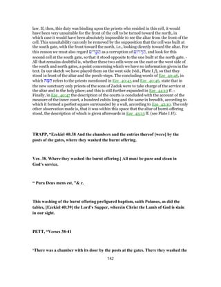 law. If, then, this duty was binding upon the priests who resided in this cell, it would
have been very unsuitable for the front of the cell to be turned toward the north, in
which case it would have been absolutely impossible to see the altar from the front of the
cell. This unsuitability can only be removed by the supposition that the cell was built at
the south gate, with the front toward the north, i.e., looking directly toward the altar. For
this reason we must also regard ‫ים‬ ִ‫ד‬ ָ‫קּ‬ ַ‫ה‬ as a corruption of ‫ם‬ ‫ר‬ ָ‫דּ‬ ַ‫,ה‬ and look for this
second cell at the south gate, so that it stood opposite to the one built at the north gate. -
All that remains doubtful is, whether these two cells were on the east or the west side of
the south and north gates, a point concerning which we have no information given in the
text. In our sketch we have placed them on the west side (vid., Plate I f), so that they
stood in front of the altar and the porch-steps. The concluding words of Eze_40:46, in
which ‫ה‬ ָ‫מּ‬ ֵ‫ה‬ refers to the priests mentioned in Eze_40:45 and Eze_40:46, state that in
the new sanctuary only priests of the sons of Zadok were to take charge of the service at
the altar and in the holy place; and this is still further expanded in Eze_44:10 ff. -
Finally, in Eze_40:47 the description of the courts is concluded with the account of the
measure of the inner court, a hundred cubits long and the same in breadth, according to
which it formed a perfect square surrounded by a wall, according to Eze_42:10. The only
other observation made is, that it was within this space that the altar of burnt-offering
stood, the description of which is given afterwards in Eze_43:13 ff. (see Plate I H).
TRAPP, “Ezekiel 40:38 And the chambers and the entries thereof [were] by the
posts of the gates, where they washed the burnt offering.
Ver. 38. Where they washed the burnt offering.] All must be pure and clean in
God’s service.
“ Pura Deus mens est, ”& c.
This washing of the burnt offering prefigured baptism, saith Polanus, as did the
tables, [Ezekiel 40:39] the Lord’s Supper, wherein Christ the Lamb of God is slain
in our sight.
PETT, “Verses 38-41
‘There was a chamber with its door by the posts at the gates. There they washed the
142
 