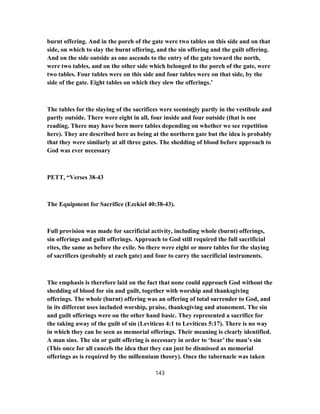 burnt offering. And in the porch of the gate were two tables on this side and on that
side, on which to slay the burnt offering, and the sin offering and the guilt offering.
And on the side outside as one ascends to the entry of the gate toward the north,
were two tables, and on the other side which belonged to the porch of the gate, were
two tables. Four tables were on this side and four tables were on that side, by the
side of the gate. Eight tables on which they slew the offerings.’
The tables for the slaying of the sacrifices were seemingly partly in the vestibule and
partly outside. There were eight in all, four inside and four outside (that is one
reading. There may have been more tables depending on whether we see repetition
here). They are described here as being at the northern gate but the idea is probably
that they were similarly at all three gates. The shedding of blood before approach to
God was ever necessary
PETT, “Verses 38-43
The Equipment for Sacrifice (Ezekiel 40:38-43).
Full provision was made for sacrificial activity, including whole (burnt) offerings,
sin offerings and guilt offerings. Approach to God still required the full sacrificial
rites, the same as before the exile. So there were eight or more tables for the slaying
of sacrifices (probably at each gate) and four to carry the sacrificial instruments.
The emphasis is therefore laid on the fact that none could approach God without the
shedding of blood for sin and guilt, together with worship and thanksgiving
offerings. The whole (burnt) offering was an offering of total surrender to God, and
in its different uses included worship, praise, thanksgiving and atonement. The sin
and guilt offerings were on the other hand basic. They represented a sacrifice for
the taking away of the guilt of sin (Leviticus 4:1 to Leviticus 5:17). There is no way
in which they can be seen as memorial offerings. Their meaning is clearly identified.
A man sins. The sin or guilt offering is necessary in order to ‘bear’ the man’s sin
(This once for all cancels the idea that they can just be dismissed as memorial
offerings as is required by the millennium theory). Once the tabernacle was taken
143
 
