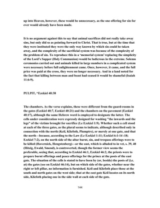 up into Heaven, however, these would be unnecessary, as the one offering for sin for
ever would already have been made.
It is no argument against this to say that animal sacrifices did not really take away
sins, but only did so as pointing forward to Christ. That is true, but at the time that
they were instituted they were the only way known by which sin could be taken
away, and the complexity of the sacrificial system was because of the complexity of
the problem of sin. To reproduce this in a ‘memorial system’ replacing the simplicity
of the Lord’s Supper (Holy Communion) would be ludicrous in the extreme. Solemn
ceremonies carried out and animals killed in large numbers in a complicated system
were necessary before full enlightenment came. Once, however, it came, and the full
price was paid at the cross, they were no longer necessary. And in a land noted for
the fact that killing between man and beast had ceased it would be shameful (Isaiah
11:6-9).
PULPIT, “Ezekiel 40:38
The chambers. As the verse explains, these were different from the guard-rooms in
the gates (Ezekiel 40:7, Ezekiel 40:21) and the chambers on the pavement (Ezekiel
40:17), although the same Hebrew word is employed to designate the latter. The
cells under consideration were expressly designed for washing "the inwards and the
legs" of the victims brought for sacrifice (Le Ezekiel 1:9). Whether such a cell stood
at each of the three gates, as the plural seems to indicate, although described only in
connection with the north (Keil, Kliefoth, Plumptre), or merely at one gate, and that
the north—because, according to the Law (Le Ezekiel 1:11; Ezekiel 6:1-14 :18;
Ezekiel 7:2), on the north side of the altar burnt, sin, and trespass offerings were to
be killed (Havernick, Hengstenberg)—or the east, which is alluded to in vet, s. 39, 40
(Hitzig, Ewald, Smend), is controverted, though the former view seems the
preferable, seeing that, according to Ezekiel 46:1, Ezekiel 46:2, the priests were to
prepare burnt offerings and peace offerings for the prince at the posts of the east
gate. The situation of the cells is stated to have been by (or, beside) the posts of (i.e.
at) the gates (see on Ezekiel 46:14), but on which side of the gates, whether near the
right or left pillar, no information is furnished. Keil and Kliefoth place those at the
south and north gates on the west side; that at the east gate Keil locates on its north
side, Kliefoth placing one in the side wall at each side of the gate.
144
 