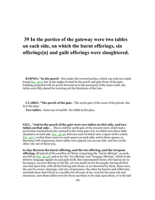39 In the portico of the gateway were two tables
on each side, on which the burnt offerings, sin
offerings[n] and guilt offerings were slaughtered.
BARNES, "In the porch - Not under the covered portico, which was only ten cubits
broad Eze_40:9, but in the angles formed by the porch and gate-front. If the gate-
building projected with its porch forward on to the pavement of the inner court, the
tables were fitly placed for carrying out the directions of the Law.
CLARKE, "The porch of the gate - The north gate of the court of the priests. See
Q in the plan.
Two tables - Some say of marble. See dddd in the plan.
GILL, "And in the porch of the gate were two tables on this side, and two
tables on that side,.... This is still the north gate of the inward court, which had a
porch that reached from the outward to the inner gate of it, in which were three little
chambers on each side, Eze_40:36, between each of which were a space of five cubits,
Eze_40:7, so that there were two such spaces on each side; and in these spaces, as
Starckius well conjectures, these tables were placed, two on one side, and two on the
other: the use of them was,
to slay thereon the burnt offering, and the sin offering, and the trespass
offering; all typical of the sacrifice of Christ: concerning the "burnt offering", as such;
see Gill on Eze_40:38; and as for the "sin offering" and "trespass offering", which in the
Hebrew language signify sin and guilt itself, they represented Christ, who had no sin in
his nature, nor ever did any in his life, yet was made sin for his people; having all their
sins laid upon him, with all that belong unto them, or are deserved by them: these were,
the one for errors, strayings, and sins of ignorance; the other for known and wilful sins;
and both show that Christ is a sacrifice for all sorts of sin, even for the most vile and
enormous: now these tables were for those sacrifices to be slain upon them, or to be laid
145
 