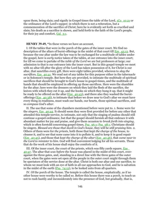 upon them, being slain; and signify in Gospel times the table of the Lord, 1Co_10:21 or
the ordinance of the Lord's supper; in which there is not a reiteration, but a
commemoration of the sacrifice of Christ; here he is evidently set forth as crucified and
slain; his death as a sacrifice is shown, and held forth to the faith of the Lord's people,
for their joy and comfort, Gal_3:1.
HENRY 39-49, “In these verses we have an account,
I. Of the tables that were in the porch of the gates of the inner court. We find no
description of the altars of burnt-offerings in the midst of that court till Eze_43:13. But,
because the one altar under the law was to be exchanged for a multitude of tables under
the gospel, here is early notice taken of the tables, at our entrance into the inner court;
for till we come to partake of the table of the Lord we are but professors at large; our
admission to that is our entrance into the inner court. But in this gospel-temple we meet
with no altar till after the glory of the Lord has taken possession of it, for Christ is our
altar, that sanctifies every gift. Here were eight tables provided, whereon to slay the
sacrifices, Eze_40:41. We read not of any tables for this purpose either in the tabernacle
or in Solomon's temple. But here they are provided, to intimate the multitude of spiritual
sacrifices that should be brought to God's house in gospel-times, and the multitude of
hands that should be employed in offering up those sacrifices. Here were the shambles
for the altar; here were the dressers on which they laid the flesh of the sacrifice, the
knives with which they cut it up, and the hooks on which they hung it up, that it might
be ready to be offered on the altar (Eze_40:43), and there also they washed the burnt-
offerings (Eze_40:38), to intimate that before we draw near to God's altar we must have
every thing in readiness, must wash our hands, our hearts, those spiritual sacrifices, and
so compass God's altar.
II. The use that some of the chambers mentioned before were put to. 1. Some were for
the singers, Eze_40:44. It should seem they were first provided for before any other that
attended this temple-service, to intimate, not only that the singing of psalms should still
continue a gospel-ordinance, but that the gospel should furnish all that embrace it with
abundant matter for joy and praise, and give them occasion to break forth into singing,
which is often foretold concerning gospel times, Psa_96:1; Psa_98:1. Christians should
be singers. Blessed are those that dwell in God's house, they will be still praising him. 2.
Others of them were for the priests, both those that kept the charge of the house, to
cleanse it, and to see that none came into it to pollute it, and to keep it in good repair
(Eze_40:45), and those that kept the charge of the altar (Eze_40:46), that came near to
the Lord to minister to him. God will find convenient lodging for all his servants. Those
that do the work of his house shall enjoy the comforts of it.
III. Of the inner court, the court of the priests, which was fifty yards square, Eze_
40:47. The altar that was before the house was placed in the midst of this court, over-
against the three gates, and, standing in a direct line with the three gates of the outer
court, when the gates were set open all the people in the outer court might through them
be spectators of the service done at the altar. Christ is both our altar and our sacrifice, to
whom we must look with an eye of faith in all our approaches to God, and he is salvation
in the midst of the earth (Psa_74:12), to be looked unto from all quarters.
IV. Of the porch of the house. The temple is called the house, emphatically, as if no
other house were worthy to be called so. Before this house there was a porch, to teach us
not to rush hastily and inconsiderately into the presence of God, but gradually, that is,
146
 