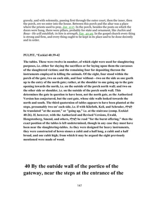 gravely, and with solemnity, passing first through the outer court, then the inner, then
the porch, ere we enter into the house. Between this porch and the altar was a place
where the priests used to pray, Joe_2:17. In the porch, besides the posts on which the
doors were hung, there were pillars, probably for state and ornament, like Jachin and
Boaz - He will establish; in him is strength, Eze_40:49. In the gospel church every thing
is strong and firm, and every thing ought to be kept in its place and to be done decently
and in order.
PULPIT, “Ezekiel 40:39-42
The tables. These were twelve in number, of which eight were used for slaughtering
purposes, i.e. either for slaying the sacrifices or for laying upon them the carcasses
of the slaughtered victims; and the remaining four for depositing thereon the
instruments employed in killing the animals. Of the eight, four stood within the
porch of the gate, two on each side, and four without—two on the side as one goeth
up to the entry of the north gate; rather, at the shoulder to one going up to the gate
opening towards the north, i.e. on the outside of the porch north wall; and two on
the other side or shoulder, i.e. on the outside of the porch south wall. This
determines the gate in question to have been, not the north gate, as the Authorized
Version has conjectured, but the east gate, whose side walls looked towards the
north and south. The third quaternion of tables appears to have been planted at the
steps, presumably two on' each side, i.e. if with Kliefoth, Keil, and Schroder, ‫ָה‬‫ל‬‫ָעוֹ‬‫ל‬
be translated "at the ascent," or "going up," i.e. at the staircase (comp. Ezekiel
40:26). If, however, with the Authorized and Revised Versions, Ewald,
Hengstenberg, Smend, and others, ‫ָה‬‫ל‬‫ָעו‬‫ל‬ be read "for the burnt offering," then the
exact position of the tables is left undetermined, though in any case they must have
been near the slaughtering-tables. As they were designed for heavy instruments,
they were constructed of hewn stones a cubit and a half long, a cubit and a half
broad, and one cubit high; from which it may be argued the eight previously
mentioned were made of wood.
40 By the outside wall of the portico of the
gateway, near the steps at the entrance of the
147
 