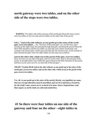 north gateway were two tables, and on the other
side of the steps were two tables.
BARNES, "On either side of the entrance of the north gate (from the inner court),
were two tables on the one side and two tables on the other side of the porch.
GILL, "And at the side without, as one goeth up to the entry of the north
gate, were two tables,.... Or, "the door of the north gate" (p); not the first, upon
coming up the eight steps; but passing through that gate, and along the porch where the
three little chambers and the two tables on each side were, before mentioned; and
coming to the inmost gate, which opens directly into the inward court, on the outside of
that towards the altar, were two other tables, for the same use as before:
and on the other side, which was at the porch of the gate, were two tables;
there were two on one side of the gate, and two on the other, that is, the last gate of the
porch, in all eight tables; four within the spaces between the little chambers in the porch,
and four as you come out of it, on each side of the last gate. 
TRAPP, “Ezekiel 40:40 And at the side without, as one goeth up to the entry of the
north gate, [were] two tables; and on the other side, which [was] at the porch of the
gate, [were] two tables.
Ver. 40. As one goeth up to the entry of the north.] Hereby was signified, say some,
that our corrupt affections must be mortified, and our lives laid down, if need be,
for the truth’s sake, seem it never so hard to be done. Sicut a Septentrione venti
flant asperi, as north winds are cold and comfortless.
41 So there were four tables on one side of the
gateway and four on the other—eight tables in
148
 