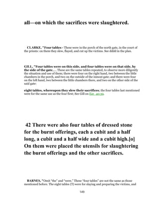 all—on which the sacrifices were slaughtered.
CLARKE, "Four tables - These were in the porch of the north gate, in the court of
the priests: on them they slew, flayed, and cut up the victims. See dddd in the plan.
GILL, "Four tables were on this side, and four tables were on that side, by
the side of the gate,.... These are the same tables repeated, to observe more diligently
the situation and use of them; there were four on the right hand, two between the little
chambers in the porch, and two on the outside of the inmost gate; and there were four
on the left hand, two between the little chambers there, and two on the other side of the
said gate:
eight tables, whereupon they slew their sacrifices; the four tables last mentioned
were for the same use as the four first; See Gill on Eze_40:39.
42 There were also four tables of dressed stone
for the burnt offerings, each a cubit and a half
long, a cubit and a half wide and a cubit high.[o]
On them were placed the utensils for slaughtering
the burnt offerings and the other sacrifices.
BARNES, "Omit “the” and “were.” These “four tables” are not the same as those
mentioned before. The eight tables (T) were for slaying and preparing the victims, and
149
 