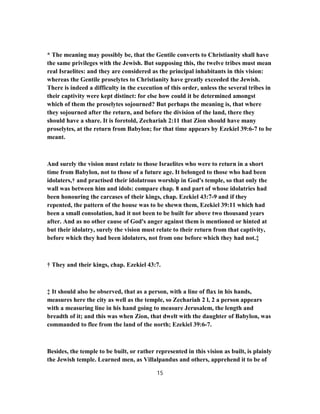 * The meaning may possibly be, that the Gentile converts to Christianity shall have
the same privileges with the Jewish. But supposing this, the twelve tribes must mean
real Israelites: and they are considered as the principal inhabitants in this vision:
whereas the Gentile proselytes to Christianity have greatly exceeded the Jewish.
There is indeed a difficulty in the execution of this order, unless the several tribes in
their captivity were kept distinct: for else how could it be determined amongst
which of them the proselytes sojourned? But perhaps the meaning is, that where
they sojourned after the return, and before the division of the land, there they
should have a share. It is foretold, Zechariah 2:11 that Zion should have many
proselytes, at the return from Babylon; for that time appears by Ezekiel 39:6-7 to be
meant.
And surely the vision must relate to those Israelites who were to return in a short
time from Babylon, not to those of a future age. It belonged to those who had been
idolaters,† and practised their idolatrous worship in God's temple, so that only the
wall was between him and idols: compare chap. 8 and part of whose idolatries had
been honouring the carcases of their kings, chap. Ezekiel 43:7-9 and if they
repented, the pattern of the house was to be shewn them, Ezekiel 39:11 which had
been a small consolation, had it not been to be built for above two thousand years
after. And as no other cause of God's anger against them is mentioned or hinted at
but their idolatry, surely the vision must relate to their return from that captivity,
before which they had been idolaters, not from one before which they had not.‡
† They and their kings, chap. Ezekiel 43:7.
‡ It should also be observed, that as a person, with a line of flax in his hands,
measures here the city as well as the temple, so Zechariah 2 l, 2 a person appears
with a measuring line in his hand going to measure Jerusalem, the length and
breadth of it; and this was when Zion, that dwelt with the daughter of Babylon, was
commanded to flee from the land of the north; Ezekiel 39:6-7.
Besides, the temple to be built, or rather represented in this vision as built, is plainly
the Jewish temple. Learned men, as Villalpandus and others, apprehend it to be of
15
 