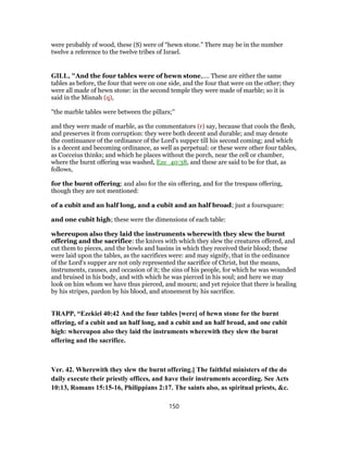 were probably of wood, these (S) were of “hewn stone.” There may be in the number
twelve a reference to the twelve tribes of Israel.
GILL, "And the four tables were of hewn stone,.... These are either the same
tables as before, the four that were on one side, and the four that were on the other; they
were all made of hewn stone: in the second temple they were made of marble; so it is
said in the Misnah (q),
"the marble tables were between the pillars;''
and they were made of marble, as the commentators (r) say, because that cools the flesh,
and preserves it from corruption: they were both decent and durable; and may denote
the continuance of the ordinance of the Lord's supper till his second coming; and which
is a decent and becoming ordinance, as well as perpetual: or these were other four tables,
as Cocceius thinks; and which he places without the porch, near the cell or chamber,
where the burnt offering was washed, Eze_40:38, and these are said to be for that, as
follows,
for the burnt offering: and also for the sin offering, and for the trespass offering,
though they are not mentioned:
of a cubit and an half long, and a cubit and an half broad; just a foursquare:
and one cubit high; these were the dimensions of each table:
whereupon also they laid the instruments wherewith they slew the burnt
offering and the sacrifice: the knives with which they slew the creatures offered, and
cut them to pieces, and the bowls and basins in which they received their blood; these
were laid upon the tables, as the sacrifices were: and may signify, that in the ordinance
of the Lord's supper are not only represented the sacrifice of Christ, but the means,
instruments, causes, and occasion of it; the sins of his people, for which he was wounded
and bruised in his body, and with which he was pierced in his soul; and here we may
look on him whom we have thus pierced, and mourn; and yet rejoice that there is healing
by his stripes, pardon by his blood, and atonement by his sacrifice.
TRAPP, “Ezekiel 40:42 And the four tables [were] of hewn stone for the burnt
offering, of a cubit and an half long, and a cubit and an half broad, and one cubit
high: whereupon also they laid the instruments wherewith they slew the burnt
offering and the sacrifice.
Ver. 42. Wherewith they slew the burnt offering.] The faithful ministers of the do
daily execute their priestly offices, and have their instruments according. See Acts
10:13, Romans 15:15-16, Philippians 2:17. The saints also, as spiritual priests, &c.
150
 