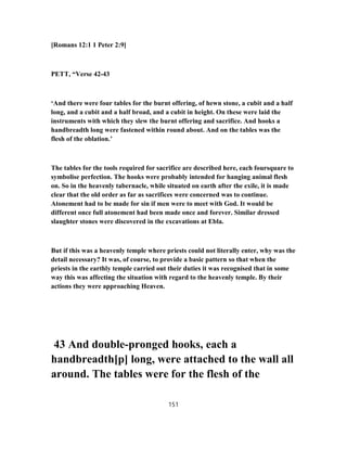 [Romans 12:1 1 Peter 2:9]
PETT, “Verse 42-43
‘And there were four tables for the burnt offering, of hewn stone, a cubit and a half
long, and a cubit and a half broad, and a cubit in height. On these were laid the
instruments with which they slew the burnt offering and sacrifice. And hooks a
handbreadth long were fastened within round about. And on the tables was the
flesh of the oblation.’
The tables for the tools required for sacrifice are described here, each foursquare to
symbolise perfection. The hooks were probably intended for hanging animal flesh
on. So in the heavenly tabernacle, while situated on earth after the exile, it is made
clear that the old order as far as sacrifices were concerned was to continue.
Atonement had to be made for sin if men were to meet with God. It would be
different once full atonement had been made once and forever. Similar dressed
slaughter stones were discovered in the excavations at Ebla.
But if this was a heavenly temple where priests could not literally enter, why was the
detail necessary? It was, of course, to provide a basic pattern so that when the
priests in the earthly temple carried out their duties it was recognised that in some
way this was affecting the situation with regard to the heavenly temple. By their
actions they were approaching Heaven.
43 And double-pronged hooks, each a
handbreadth[p] long, were attached to the wall all
around. The tables were for the flesh of the
151
 
