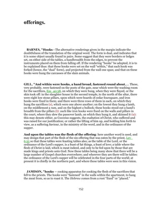 offerings.
BARNES, "Hooks - The alternative renderings given in the margin indicate the
doubtfulness of the translation of the original word. The form is dual, and indicates that
it is some object usually found in pairs. Some suggest that they were borders or ledges
set, on either side of the tables, a handbreadth from the edges, to prevent the
instruments placed on them from falling off. If the rendering “hooks” be adopted, it is to
be explained thus: that these hooks were set on the wall “within,” that each hook was
forked (hence, the “dual” form), and projected from the wall one span; and that on these
hooks were hung the carcasses of the slain animals.
GILL, "And within were hooks, a hand broad, fastened round about,.... These,
very probably, were fastened on the posts of the gate, near which were the washing room
for the sacrifices, Eze_40:38, on which they were hung, when they were flayed, or the
skin took off: in the slaughter house in the second temple, to the north of the altar, there
were eight low stone pillars, upon which were boards of cedar foursquare, and iron
hooks were fixed in them; and there were three rows of them in each, on which they
hung the sacrifices (s), which were one above another; on the lowest they hung a lamb,
on the middlemost a ram, and on the highest a bullock; these hooks stood out a hand's
breadth from the pillars (t): such like iron hooks were fixed on the walls and pillars in
the court, where they slew the passover lamb, on which they hung it, and skinned it (u):
this may denote either, as Cocceius suggests, the exaltation of Christ, who suffered and
was raised for our justification; or rather the lifting of him up, and holding him forth to
view, as a suffering Saviour, in the ministry of the word, and in the ordinance of the
supper.
And upon the tables was the flesh of the offering: here another word is used, and
may design that part of the flesh of the sin offering that was eaten by the priest, Lev_
6:25 so that these tables were feasting tables also; as the table of the Lord, or the
ordinance of the Lord's supper, is a feast of fat things, a feast of love; a table where the
flesh of Christ is laid, which is meat indeed, and only to be fed upon by those that are
made kings and priests unto God. Now these tables being many show that there will be a
large number of Gospel churches everywhere; and wherever they are there will be tables:
the ordinance of the Lord's supper will be celebrated in the four parts of the world; at
present it is chiefly in the northern part, and where these tables were seen in this vision.
JAMISON, "hooks — cooking apparatus for cooking the flesh of the sacrifices that
fell to the priests. The hooks were “fastened” in the walls within the apartment, to hang
the meat from, so as to roast it. The Hebrew comes from a root “fixed” or “placed.”
152
 