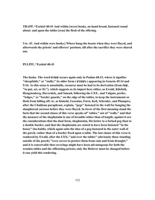 TRAPP, “Ezekiel 40:43 And within [were] hooks, an hand broad, fastened round
about: and upon the tables [was] the flesh of the offering.
Ver. 43. And within were hooks.] Where hung the beasts when they were flayed, and
afterwards the priests’ and offerers’ portions, till after the sacrifice they were shared
out.
PULPIT, “Ezekiel 40:43
The hooks. The word ‫ם‬ִ‫י‬ ַ‫תּ‬ַ‫פ‬ ְ‫שׁ‬ occurs again only in Psalms 68:13, where it signifies
"sheepfolds," or "stalls;" its older form ( ‫ם‬ִ‫י‬ ַ‫ת‬ ְ‫פ‬ ְ‫שׁ‬ ִ‫מ‬ ) appearing in Genesis 49:14 and
5:16. As this sense is unsuitable, recourse must be had to its derivation (from ‫ת‬ַ‫פ‬ ָ‫,שׁ‬
"to put, set, or fix"), which suggests as its import here either, as Ewald, Kliefoth,
Hengstenberg, Havernick, and Smend, following the LXX . and Vulgate, prefer,
"ledges," or "border guards," on the edge of the tables, to keep the instruments or
flesh from falling off; or, as Kimchi, Gesenius, Furst, Keil, Schroder, and Plumptre,
after the Chaldean paraphrast, explain, "pegs" fastened in the wall for hanging the
slaughtered caresses before they were flayed. In favor of the first meaning stand the
facts that the second clause of this verse speaks of" tables," not of "walls," and that
the measure of the shephataim is one of breadth rather than of length; against it are
the considerations that the dual form, shephataim, fits better to a forked peg than to
a double border, and that the shephataim are stated to have been fastened "in the
house" (ba-baith), which again suits the idea of a peg fastened in the outer wall of
the porch, rather than of a border fixed upon a table. The last clause of this verse is
rendered by Ewald, after the LXX; "and over the tables" (obviously those standing
outside of the porch) "were covers to protect them from rain and from drought;"
and it is conceivable that coverings might have been advantageous for both the
wooden tables and the officiating priests; only the Hebrew must be changed before
it can yield this rendering.
153
 
