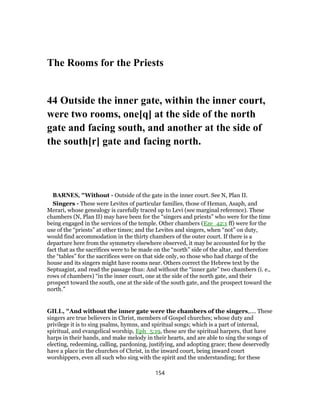 The Rooms for the Priests
44 Outside the inner gate, within the inner court,
were two rooms, one[q] at the side of the north
gate and facing south, and another at the side of
the south[r] gate and facing north.
BARNES, "Without - Outside of the gate in the inner court. See N, Plan II.
Singers - These were Levites of particular families, those of Heman, Asaph, and
Merari, whose genealogy is carefully traced up to Levi (see marginal reference). These
chambers (N, Plan II) may have been for the “singers and priests” who were for the time
being engaged in the services of the temple. Other chambers (Eze_42:1 ff) were for the
use of the “priests” at other times; and the Levites and singers, when “not” on duty,
would find accommodation in the thirty chambers of the outer court. If there is a
departure here from the symmetry elsewhere observed, it may be accounted for by the
fact that as the sacrifices were to be made on the “north” side of the altar, and therefore
the “tables” for the sacrifices were on that side only, so those who had charge of the
house and its singers might have rooms near. Others correct the Hebrew text by the
Septuagint, and read the passage thus: And without the “inner gate” two chambers (i. e.,
rows of chambers) “in the inner court, one at the side of the north gate, and their
prospect toward the south, one at the side of the south gate, and the prospect toward the
north.”
GILL, "And without the inner gate were the chambers of the singers,.... These
singers are true believers in Christ, members of Gospel churches; whose duty and
privilege it is to sing psalms, hymns, and spiritual songs; which is a part of internal,
spiritual, and evangelical worship, Eph_5:19, these are the spiritual harpers, that have
harps in their hands, and make melody in their hearts, and are able to sing the songs of
electing, redeeming, calling, pardoning, justifying, and adopting grace; these deservedly
have a place in the churches of Christ, in the inward court, being inward court
worshippers, even all such who sing with the spirit and the understanding; for these
154
 