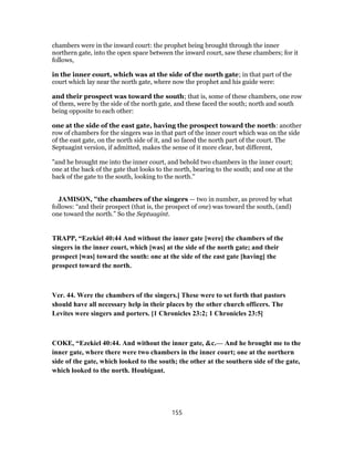 chambers were in the inward court: the prophet being brought through the inner
northern gate, into the open space between the inward court, saw these chambers; for it
follows,
in the inner court, which was at the side of the north gate; in that part of the
court which lay near the north gate, where now the prophet and his guide were:
and their prospect was toward the south; that is, some of these chambers, one row
of them, were by the side of the north gate, and these faced the south; north and south
being opposite to each other:
one at the side of the east gate, having the prospect toward the north: another
row of chambers for the singers was in that part of the inner court which was on the side
of the east gate, on the north side of it, and so faced the north part of the court. The
Septuagint version, if admitted, makes the sense of it more clear, but different,
"and he brought me into the inner court, and behold two chambers in the inner court;
one at the back of the gate that looks to the north, bearing to the south; and one at the
back of the gate to the south, looking to the north.''
JAMISON, "the chambers of the singers — two in number, as proved by what
follows: “and their prospect (that is, the prospect of one) was toward the south, (and)
one toward the north.” So the Septuagint.
TRAPP, “Ezekiel 40:44 And without the inner gate [were] the chambers of the
singers in the inner court, which [was] at the side of the north gate; and their
prospect [was] toward the south: one at the side of the east gate [having] the
prospect toward the north.
Ver. 44. Were the chambers of the singers.] These were to set forth that pastors
should have all necessary help in their places by the other church officers. The
Levites were singers and porters. [1 Chronicles 23:2; 1 Chronicles 23:5]
COKE, “Ezekiel 40:44. And without the inner gate, &c.— And he brought me to the
inner gate, where there were two chambers in the inner court; one at the northern
side of the gate, which looked to the south; the other at the southern side of the gate,
which looked to the north. Houbigant.
155
 