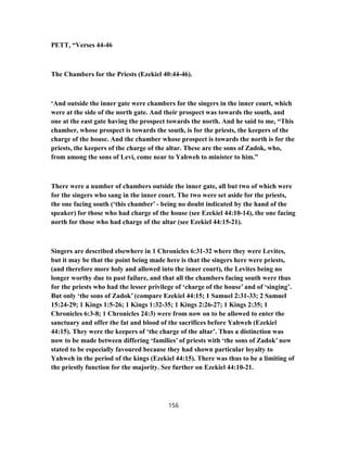 PETT, “Verses 44-46
The Chambers for the Priests (Ezekiel 40:44-46).
‘And outside the inner gate were chambers for the singers in the inner court, which
were at the side of the north gate. And their prospect was towards the south, and
one at the east gate having the prospect towards the north. And he said to me, “This
chamber, whose prospect is towards the south, is for the priests, the keepers of the
charge of the house. And the chamber whose prospect is towards the north is for the
priests, the keepers of the charge of the altar. These are the sons of Zadok, who,
from among the sons of Levi, come near to Yahweh to minister to him.”
There were a number of chambers outside the inner gate, all but two of which were
for the singers who sang in the inner court. The two were set aside for the priests,
the one facing south (‘this chamber’ - being no doubt indicated by the hand of the
speaker) for those who had charge of the house (see Ezekiel 44:10-14), the one facing
north for those who had charge of the altar (see Ezekiel 44:15-21).
Singers are described elsewhere in 1 Chronicles 6:31-32 where they were Levites,
but it may be that the point being made here is that the singers here were priests,
(and therefore more holy and allowed into the inner court), the Levites being no
longer worthy due to past failure, and that all the chambers facing south were thus
for the priests who had the lesser privilege of ‘charge of the house’ and of ‘singing’.
But only ‘the sons of Zadok’ (compare Ezekiel 44:15; 1 Samuel 2:31-33; 2 Samuel
15:24-29; 1 Kings 1:5-26; 1 Kings 1:32-35; 1 Kings 2:26-27; 1 Kings 2:35; 1
Chronicles 6:3-8; 1 Chronicles 24:3) were from now on to be allowed to enter the
sanctuary and offer the fat and blood of the sacrifices before Yahweh (Ezekiel
44:15). They were the keepers of ‘the charge of the altar’. Thus a distinction was
now to be made between differing ‘families’ of priests with ‘the sons of Zadok’ now
stated to be especially favoured because they had shown particular loyalty to
Yahweh in the period of the kings (Ezekiel 44:15). There was thus to be a limiting of
the priestly function for the majority. See further on Ezekiel 44:10-21.
156
 