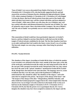 ‘Sons of Zadok’ were seen as descended from Zadok of the house of Aaron (1
Chronicles 6:8; 1 Chronicles 6:53), who had loyally supported David, and had
ensured the accession of Solomon thereby obtaining the high priesthood (1 Kings
2:35), which remained Zadokite (1 Chronicles 6:10; 1 Chronicles 6:15 with Haggai
1:1) into the future. But loyal Yahwist priests from other parts of the family who
sided with their loyal stance may well have joined with them, and been adopted as
‘sons of Zadok’, while some of their own who chose the way of idolatry may well
have united with others and distanced themselves from the sons of Zadok. For ‘sons
of’ primarily came to mean ‘those who behaved like’ (compare ‘the sons of Belial’).
And ‘the sons of Zadok’ were probably seen as a narrow-minded clique by other
priests.
This enunciation of detail would have been particularly impressive to Ezekiel’s
hearers, and have helped to convince them that he really had seen the invisible
temple of Yahweh already established in the land. The fact that chambers had been
so set aside confirmed that God would in the future restore Israel’s way of worship.
The heavenly temple was conveying a message rather than being for practical
utilisation.
PULPIT, “Ezekiel 40:44-46
The chambers of the ringers According to Ezekiel 40:44, these, of which the number
is not recorded, were situated in the inner court, outside of the inner gate, at the side
of the north gate, and looked towards the south, one only being located at the side of
the east gate with a prospect towards the north. Interpreted in this way, they cannot
have been the same as the "priests' chambers" mentioned in Ezekiel 40:45, Ezekiel
40:46, though these also looked in the same direction. The language, however, seems
to indicate that they were the same, and on this hypothesis it is difficult to
understand how they should be called "the chambers of the singers," and at the
same time be assigned to the priests, "the keepers of the charge of the house" and
"the keepers of the charge of the altar." Hengstenberg. Kliefoth, Schroder, and
others hold that Ezekiel purposed to suggest that in the vision-temple before him the
choral service was no longer to be left exclusively in the hands of the Levites as it
had been in the Solomonic temple (1 Chronicles 6:33-47; 1 Chronicles 15:17; 2
Chronicles 20:19), but that the priests were to participate therein. Dr. Currey
imagines the chambers may have been occupied in common by the singers and the
157
 