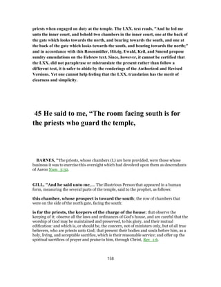 priests when engaged on duty at the temple. The LXX. text reads, "And he led me
unto the inner court, and behold two chambers in the inner court, one at the back of
the gate which looks towards the north, and bearing towards the south, and one at
the back of the gate which looks towards the south, and bearing towards the north;"
and in accordance with this Rosenmüller, Hitzig, Ewald, Keil, and Smend propose
sundry emendations on the Hebrew text. Since, however, it cannot be certified that
the LXX. did not paraphrase or mistranslate the present rather than follow a
different text, it is safer to abide by the renderings of the Authorized and Revised
Versions. Yet one cannot help feeling that the LXX. translation has the merit of
clearness and simplicity.
45 He said to me, “The room facing south is for
the priests who guard the temple,
BARNES, "The priests, whose chambers (L) are here provided, were those whose
business it was to exercise this oversight which had devolved upon them as descendants
of Aaron Num_3:32.
GILL, "And he said unto me,.... The illustrious Person that appeared in a human
form, measuring the several parts of the temple, said to the prophet, as follows:
this chamber, whose prospect is toward the south; the row of chambers that
were on the side of the north gate, facing the south:
is for the priests, the keepers of the charge of the house; that observe the
keeping of it; observe all the laws and ordinances of God's house, and are careful that the
worship of God may be maintained and preserved, to his glory, and their mutual
edification: and which is, or should be, the concern, not of ministers only, but of all true
believers, who are priests unto God; that present their bodies and souls before him, as a
holy, living, and acceptable sacrifice, which is their reasonable service; and offer up the
spiritual sacrifices of prayer and praise to him, through Christ, Rev_1:6.
158
 