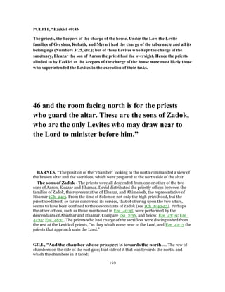 PULPIT, “Ezekiel 40:45
The priests, the keepers of the charge of the house. Under the Law the Levite
families of Gershon, Kohath, and Merari had the charge of the tabernacle and all its
belongings (Numbers 3:25, etc.); but of these Levites who kept the charge of the
sanctuary, Eleazar the son of Aaron the priest had the oversight. Hence the priests
alluded to by Ezekiel as the keepers of the charge of the house were most likely those
who superintended the Levites in the execution of their tasks.
46 and the room facing north is for the priests
who guard the altar. These are the sons of Zadok,
who are the only Levites who may draw near to
the Lord to minister before him.”
BARNES, "The position of the “chamber” looking to the north commanded a view of
the brasen altar and the sacrifices, which were prepared at the north side of the altar.
The sons of Zadok - The priests were all descended from one or other of the two
sons of Aaron, Eleazar and Ithamar. David distributed the priestly offices between the
families of Zadok, the representative of Eleazar, and Ahimelech, the representative of
Ithamar 1Ch_24:3. From the time of Solomon not only the high priesthood, but the
priesthood itself, so far as concerned its service, that of offering upon the two altars,
seems to have been confined to the descendants of Zadok (see 1Ch_6:49-53). Perhaps
the other offices, such as those mentioned in Eze_40:45, were performed by the
descendants of Abiathar and Ithamar. Compare 1Sa_2:36, and below, Eze_43:19; Eze_
44:15; Eze_48:11. The priests who had charge of the sacrifices were distinguished from
the rest of the Levitical priests, “as they which come near to the Lord, and Eze_42:13 the
priests that approach unto the Lord.”
GILL, "And the chamber whose prospect is towards the north,.... The row of
chambers on the side of the east gate; that side of it that was towards the north, and
which the chambers in it faced:
159
 
