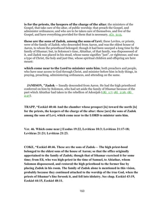 is for the priests, the keepers of the charge of the altar; the ministers of the
Gospel, that take care of the altar, of public worship; that preach the Gospel, and
administer ordinances; and who are to be taken care of themselves, and live of the
Gospel, and have everything provided for them that is necessary, 1Co_9:13,
these are the sons of Zadok, among the sons of Levi; these Levites, or priests,
were of the family of Zadok; who descended from Aaron, and was the eldest house of
Aaron, to whom the priesthood belonged; though it had been usurped a long time by the
family of Ithamar; but, in Solomon's time, Abiathar, of that family, was dispossessed of
it, and Zadok was placed in his stead, whose name signifies "just", or righteous; and was
a type of Christ, the holy and just One, whose spiritual children and offspring are here
meant:
which come near to the Lord to minister unto him; both preachers and people,
who have near access to God through Christ, and minister before him in holy things, in
praying, preaching, administering ordinances, and attending on the same.
JAMISON, "Zadok — lineally descended from Aaron. He had the high priesthood
conferred on him by Solomon, who had set aside the family of Ithamar because of the
part which Abiathar had taken in the rebellion of Adonijah (1Ki_1:7; 1Ki_2:26, 1Ki_
2:27).
TRAPP, “Ezekiel 40:46 And the chamber whose prospect [is] toward the north [is]
for the priests, the keepers of the charge of the altar: these [are] the sons of Zadok
among the sons of Levi, which come near to the LORD to minister unto him.
Ver. 46. Which come near.] Exodus 19:22, Leviticus 10:3; Leviticus 21:17-18;
Leviticus 21:21; Leviticus 21:23.
COKE, “Ezekiel 40:46. These are the sons of Zadok— The high priest-hood
belonged to the eldest sons of the house of Aaron; so that the office originally
appertained to the family of Zadok; though that of Ithamar exercised it for some
time; from Eli, who was high-priest in the time of Samuel, to Abiathar, whom
Solomon dispossessed, and restored the high priesthood to the former line by
placing Zadok in his room. The family of Zadok alone is mentioned in this vision,
probably because they continued attached to the worship of the true God, when the
priests of Ithamar's line forsook it, and fell into idolatry. See chap. Ezekiel 43:19,
Ezekiel 44:15, Ezekiel 48:11.
160
 