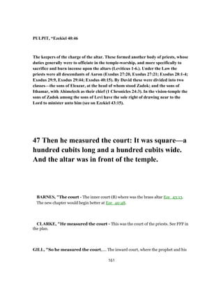PULPIT, “Ezekiel 40:46
The keepers of the charge of the altar. These formed another body of priests, whose
duties generally were to officiate in the temple-worship, and more specifically to
sacrifice and burn incense upon the altars (Leviticus 1-6.). Under the Law the
priests were all descendants of Aaron (Exodus 27:20, Exodus 27:21; Exodus 28:1-4;
Exodus 29:9, Exodus 29:44; Exodus 40:15). By David these were divided into two
classes—the sons of Eleazar, at the head of whom stood Zadok; and the sons of
Ithamar, with Ahimelech as their chief (1 Chronicles 24:3). In the vision-temple the
sons of Zadok among the sons of Levi have the sole right of drawing near to the
Lord to minister unto him (see on Ezekiel 43:15).
47 Then he measured the court: It was square—a
hundred cubits long and a hundred cubits wide.
And the altar was in front of the temple.
BARNES, "The court - The inner court (B) where was the brass altar Eze_43:13.
The new chapter would begin better at Eze_40:48.
CLARKE, "He measured the court - This was the court of the priests. See FFF in
the plan.
GILL, "So he measured the court,.... The inward court, where the prophet and his
161
 