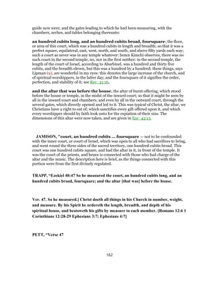 guide now were; and the gates leading to which he had been measuring, with the
chambers, arches, and tables belonging thereunto:
an hundred cubits long, and an hundred cubits broad, foursquare; the floor,
or area of this court, which was a hundred cubits in length and breadth; so that it was a
perfect square, equilateral, east, west, north, and south, and above fifty yards each way;
such a court as never was in any temple whatever: hence Kimchi observes, there was no
such court in the second temple; no, nor in the first neither: in the second temple, the
length of the court of Israel, according to Abarbinel, was a hundred and thirty five
cubits, and the breadth eleven, but this was a hundred by a hundred; these things, says
Lipman (u), are wonderful in my eyes: this denotes the large increase of the church, and
of spiritual worshippers, in the latter day; and the foursquare of it signifies the order,
perfection, and stability of it; see Rev_21:16,
and the altar that was before the house; the altar of burnt offering, which stood
before the house or temple, in the midst of the inward court; so that it might be seen by
all in the inward court and chambers; and even by all in the outward court, through the
several gates, which directly opened and led to it. This was typical of Christ, the altar, we
Christians have a right to eat of; which sanctifies every gift offered upon it, and which
every worshipper should by faith look unto for the expiation of their sins. The
dimensions of this altar were now taken, and are given in Eze_43:13.
JAMISON, "court, an hundred cubits ... foursquare — not to be confounded
with the inner court, or court of Israel, which was open to all who had sacrifices to bring,
and went round the three sides of the sacred territory, one hundred cubits broad. This
court was one hundred cubits square, and had the altar in it, in front of the temple. It
was the court of the priests, and hence is connected with those who had charge of the
altar and the music. The description here is brief, as the things connected with this
portion were from the first divinely regulated.
TRAPP, “Ezekiel 40:47 So he measured the court, an hundred cubits long, and an
hundred cubits broad, foursquare; and the altar [that was] before the house.
Ver. 47. So he measured.] Christ doeth all things in his Church in number, weight,
and measure. By his Spirit he ordereth the length, breadth, and depth of his
spiritual house, and bestoweth his gifts by measure to each member. [Romans 12:6 1
Corinthians 12:28-29 Ephesians 3:7; Ephesians 4:7]
PETT, “Verse 47
162
 