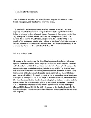 The Vestibule for the Sanctuary.
‘And he measured the court, one hundred cubits long and one hundred cubits
broad, foursquare, and the altar was before the house.’
The inner court was foursquare and attention is drawn to the fact. This was
regularly a symbol of perfection. Compare Exodus 26; 1 Kings 6:20 where the
holiest of all was a perfect cube; and the new Jerusalem in Revelation 21:16 which
‘lay foursquare’. (See also the two altars and the breastplate in Exodus 27:1;
Exodus 28:16; Exodus 30:2; Exodus 37:25; Exodus 38:1; Exodus 39:9). In the
middle of the inner court was the altar, in front of ‘the house’, that is the sanctuary.
But it is noteworthy that the altar is not measured. This fact is quite striking. It has
a unique significance as denoted in Ezekiel 43:13-27.
PULPIT, “Ezekiel 40:47
He measured the court … and the altar. The dimensions of the former, the open
space in front of the temple, alone are given—a hundred cubits long and a hundred
cubits broad; those of the latter, which stood before the "house," and occupied the
center of the square, are afterwards recorded (Ezekiel 43:13). The distance from
north to south of the inner court being a hundred cubits, if to these be added twice
two hundred cubits, the space between the outer court wall and that of the inner
court, the result will give five hundred cubits as the breadth of the outer court, from
north gate to south gate. Then as the length of the inner court was a hundred cubits,
if to these be added first the hundred cubits lying before the inner court towards the
east, secondly, the hundred cubits covered by the temple (Ezekiel 41:13, Ezekiel
41:14), and thirdly, the one hundred cubits which extended behind the temple
(Ezekiel 41:13, Ezekiel 41:14), the total will amount to five hundred cubits for the
length of the outer court from east to west. The outer court, therefore, like the inner,
was a square.
163
 