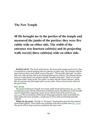 The New Temple
48 He brought me to the portico of the temple and
measured the jambs of the portico; they were five
cubits wide on either side. The width of the
entrance was fourteen cubits[s] and its projecting
walls were[t] three cubits[u] wide on either side.
BARNES 48-49, “The Porch of the House. The front of the temple-porch (see G, Plan
I) consisted of a central opening with two columns on either side. Two columns with the
space between them were called “a post of the gate.” “The breadth of the gate” on either
side was a side opening, that is, the opening between two columns. The columns having
bases of a cubit square, two columns and the “breadth of the gate,” which we are told
was three cubits, made up the “five cubits” on either side the central entrance, which,
like the entrance into the temple itself, was ten cubits. Thus we have twenty cubits for
the porch-front.
Eze_40:49
The porch of Solomon’s Temple was twenty cubits broad and ten deep 1Ki_6:3. This
corresponds nearly with the dimensions of Ezekiel’s porch; the difference in the breadth
may be explained by supposing a space of one cubit in front of the porch (as Eze_
40:11-12). The circumstance of this porch being approached by stairs of probably ten
steps makes this more probable, a small space in front of the porch being naturally
required.
Pillars by the posts - literally, to “the posts,” meaning that upon the bases (posts)
stood shafts (pillars). These shafts were probably in the form of palm-trees Eze_40:16.
The porch with its steps must have jutted into the inner court.
164
 