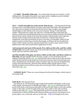 CLARKE, "Breadth of the gate - It is evident that the gate was a bivalve, or had
folding doors. The length of the porch was twenty cubits. Josephus says the vestibule
was twenty cubits long and ten broad. Antiq. lib. 8:3, 2.
GILL, "And he brought me to the porch of the house,.... Having passed through
the inner court, and measured that, he came to the body of the fabric, the principal part
of it, the house or temple; to the porch that led into it. Here of right a new chapter
should begin, for this and the next verse more properly "belong" to the following
chapter. This porch was a large roof, and was a covering both from cold winds and
storms, and from the scorching heat of the sun; and was an emblem of Christ, the hiding
place from the wind, and the covert from the tempest of divine justice and vengeance,
and the wrath of God; and from the heat of a fiery law, of Satan's fiery darts or
temptations, and of the persecutions of men: it was also, as is thought, a place for the
priests to pray in, before they went into the temple; as Christ is the way in which the
priests of the Lord go unto him, and pray before him; in whose name, and for whose
righteousness sake, they present their supplications to him.
And measured each post of the porch, five cubits on this side, and five cubits
on that side; these posts stood, one on the north side of the porch, and the other on the
south, and were each five cubits thick:
and the breadth of the gate was three cubits on this side, and three cubits on
that side; this gate signifies Christ, the door, or gate, or way of entrance into the
spiritual temple the church, Joh_10:1 and it had two leaves, that on the north was three
cubits broad, and that on the south was of the same measure: this two leaved gate may
show, that both Jews and Gentiles, being converted, may enter into the Gospel church;
as they will in the latter day, when the Jews shall be called, and the fulness of the
Gentiles brought in; here will be an open door set; the gate will be wide enough to let
them all in, Rev_3:8.
JAMISON 48-49, "These two verses belong to the forty-first chapter, which treats of
the temple itself.
K&D 48-49, “The Temple-Porch
(see Plate III A). The measuring angel conducts the prophet still farther to the porch
of the temple, and measures its breadth and length. - Eze_40:48. And he led me to the
porch of the house, and measured the pillar of the porch, five cubits on this side and five
cubits on that side; and the breadth of the gate, three cubits on this side and three
cubits on that side. Eze_40:49. The length of the porch was twenty cubits, and the
breadth eleven cubits, and that by the steps by which one went up; and columns were
by the pillars, one on this side and one on that side. - ‫ת‬ִ‫י‬ ַ‫בּ‬ ַ‫ה‬ is the temple in the more
165
 