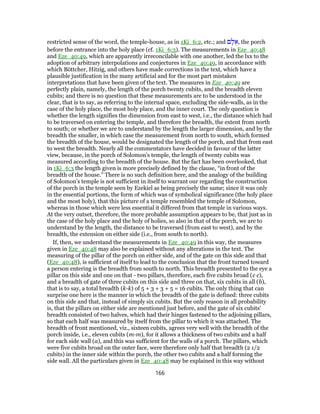 restricted sense of the word, the temple-house, as in 1Ki_6:2, etc.; and ‫ם‬ ָ‫ל‬ ֻ‫,א‬ the porch
before the entrance into the holy place (cf. 1Ki_6:3). The measurements in Eze_40:48
and Eze_40:49, which are apparently irreconcilable with one another, led the lxx to the
adoption of arbitrary interpolations and conjectures in Eze_40:49, in accordance with
which Böttcher, Hitzig, and others have made corrections in the text, which have a
plausible justification in the many artificial and for the most part mistaken
interpretations that have been given of the text. The measures in Eze_40:49 are
perfectly plain, namely, the length of the porch twenty cubits, and the breadth eleven
cubits; and there is no question that these measurements are to be understood in the
clear, that is to say, as referring to the internal space, excluding the side-walls, as in the
case of the holy place, the most holy place, and the inner court. The only question is
whether the length signifies the dimension from east to west, i.e., the distance which had
to be traversed on entering the temple, and therefore the breadth, the extent from north
to south; or whether we are to understand by the length the larger dimension, and by the
breadth the smaller, in which case the measurement from north to south, which formed
the breadth of the house, would be designated the length of the porch, and that from east
to west the breadth. Nearly all the commentators have decided in favour of the latter
view, because, in the porch of Solomon's temple, the length of twenty cubits was
measured according to the breadth of the house. But the fact has been overlooked, that
in 1Ki_6:3 the length given is more precisely defined by the clause, “in front of the
breadth of the house.” There is no such definition here, and the analogy of the building
of Solomon's temple is not sufficient in itself to warrant our regarding the construction
of the porch in the temple seen by Ezekiel as being precisely the same; since it was only
in the essential portions, the form of which was of symbolical significance (the holy place
and the most holy), that this picture of a temple resembled the temple of Solomon,
whereas in those which were less essential it differed from that temple in various ways.
At the very outset, therefore, the more probable assumption appears to be, that just as in
the case of the holy place and the holy of holies, so also in that of the porch, we are to
understand by the length, the distance to be traversed (from east to west), and by the
breadth, the extension on either side (i.e., from south to north).
If, then, we understand the measurements in Eze_40:49 in this way, the measures
given in Eze_40:48 may also be explained without any alterations in the text. The
measuring of the pillar of the porch on either side, and of the gate on this side and that
(Eze_40:48), is sufficient of itself to lead to the conclusion that the front turned toward
a person entering is the breadth from south to north. This breadth presented to the eye a
pillar on this side and one on that - two pillars, therefore, each five cubits broad (c c),
and a breadth of gate of three cubits on this side and three on that, six cubits in all (b),
that is to say, a total breadth (k-k) of 5 + 3 + 3 + 5 = 16 cubits. The only thing that can
surprise one here is the manner in which the breadth of the gate is defined: three cubits
on this side and that, instead of simply six cubits. But the only reason in all probability
is, that the pillars on either side are mentioned just before, and the gate of six cubits'
breadth consisted of two halves, which had their hinges fastened to the adjoining pillars,
so that each half was measured by itself from the pillar to which it was attached. The
breadth of front mentioned, viz., sixteen cubits, agrees very well with the breadth of the
porch inside, i.e., eleven cubits (m-m), for it allows a thickness of two cubits and a half
for each side wall (a), and this was sufficient for the walls of a porch. The pillars, which
were five cubits broad on the outer face, were therefore only half that breadth (2 1/2
cubits) in the inner side within the porch, the other two cubits and a half forming the
side wall. All the particulars given in Eze_40:48 may be explained in this way without
166
 