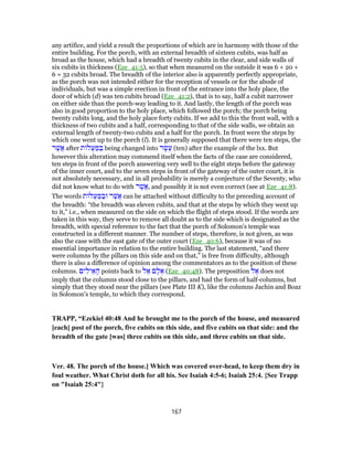 any artifice, and yield a result the proportions of which are in harmony with those of the
entire building. For the porch, with an external breadth of sixteen cubits, was half as
broad as the house, which had a breadth of twenty cubits in the clear, and side walls of
six cubits in thickness (Eze_41:5), so that when measured on the outside it was 6 + 20 +
6 = 32 cubits broad. The breadth of the interior also is apparently perfectly appropriate,
as the porch was not intended either for the reception of vessels or for the abode of
individuals, but was a simple erection in front of the entrance into the holy place, the
door of which (d) was ten cubits broad (Eze_41:2), that is to say, half a cubit narrower
on either side than the porch-way leading to it. And lastly, the length of the porch was
also in good proportion to the holy place, which followed the porch; the porch being
twenty cubits long, and the holy place forty cubits. If we add to this the front wall, with a
thickness of two cubits and a half, corresponding to that of the side walls, we obtain an
external length of twenty-two cubits and a half for the porch. In front were the steps by
which one went up to the porch (l). It is generally supposed that there were ten steps, the
‫ר‬ֶ‫ֲשׁ‬‫א‬ after ‫ת‬ ‫ֲל‬‫ע‬ ַ‫מּ‬ ַ‫בּ‬ being changed into ‫ר‬ֶ‫שׂ‬ֶ‫ע‬ (ten) after the example of the lxx. But
however this alteration may commend itself when the facts of the case are considered,
ten steps in front of the porch answering very well to the eight steps before the gateway
of the inner court, and to the seven steps in front of the gateway of the outer court, it is
not absolutely necessary, and in all probability is merely a conjecture of the Seventy, who
did not know what to do with ‫ר‬ֶ‫ֲשׁ‬‫א‬, and possibly it is not even correct (see at Eze_41:8).
The words ‫ת‬ ‫ֲל‬‫ע‬ ַ‫מּ‬ ַ‫וּב‬ ‫ר‬ֶ‫ֲשׁ‬‫א‬ can be attached without difficulty to the preceding account of
the breadth: “the breadth was eleven cubits, and that at the steps by which they went up
to it,” i.e., when measured on the side on which the flight of steps stood. If the words are
taken in this way, they serve to remove all doubt as to the side which is designated as the
breadth, with special reference to the fact that the porch of Solomon's temple was
constructed in a different manner. The number of steps, therefore, is not given, as was
also the case with the east gate of the outer court (Eze_40:6), because it was of no
essential importance in relation to the entire building. The last statement, “and there
were columns by the pillars on this side and on that,” is free from difficulty, although
there is also a difference of opinion among the commentators as to the position of these
columns. ‫ים‬ ִ‫יל‬ ֵ‫א‬ ָ‫ה‬ points back to ‫ל‬ ֵ‫א‬ ‫ם‬ ָ‫ל‬ ֻ‫א‬ (Eze_40:48). The preposition ‫ל‬ ֶ‫א‬ does not
imply that the columns stood close to the pillars, and had the form of half-columns, but
simply that they stood near the pillars (see Plate III K), like the columns Jachin and Boaz
in Solomon's temple, to which they correspond.
TRAPP, “Ezekiel 40:48 And he brought me to the porch of the house, and measured
[each] post of the porch, five cubits on this side, and five cubits on that side: and the
breadth of the gate [was] three cubits on this side, and three cubits on that side.
Ver. 48. The porch of the house.] Which was covered over-head, to keep them dry in
foul weather. What Christ doth for all his. See Isaiah 4:5-6; Isaiah 25:4. {See Trapp
on "Isaiah 25:4"}
167
 
