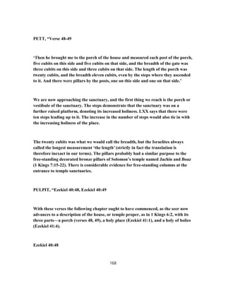 PETT, “Verse 48-49
‘Then he brought me to the porch of the house and measured each post of the porch,
five cubits on this side and five cubits on that side, and the breadth of the gate was
three cubits on this side and three cubits on that side. The length of the porch was
twenty cubits, and the breadth eleven cubits, even by the steps where they ascended
to it. And there were pillars by the posts, one on this side and one on that side.’
We are now approaching the sanctuary, and the first thing we reach is the porch or
vestibule of the sanctuary. The steps demonstrate that the sanctuary was on a
further raised platform, denoting its increased holiness. LXX says that there were
ten steps leading up to it. The increase in the number of steps would also tie in with
the increasing holiness of the place.
The twenty cubits was what we would call the breadth, but the Israelites always
called the longest measurement ‘the length’ (strictly in fact the translation is
therefore inexact in our terms). The pillars probably had a similar purpose to the
free-standing decorated bronze pillars of Solomon’s temple named Jachin and Boaz
(1 Kings 7:15-22). There is considerable evidence for free-standing columns at the
entrance to temple sanctuaries.
PULPIT, “Ezekiel 40:48, Ezekiel 40:49
With these verses the following chapter ought to have commenced, as the seer now
advances to a description of the house, or temple proper, as in 1 Kings 6:2, with its
three parts—a porch (verses 48, 49), a holy place (Ezekiel 41:1), and a holy of holies
(Ezekiel 41:4).
Ezekiel 40:48
168
 