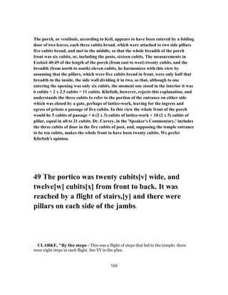 The porch, or vestibule, according to Keil, appears to have been entered by a folding
door of two leaves, each three cubits broad, which were attached to two side pillars
five cubits broad, and met in the middle, so that the whole breadth of the porch
front was six cubits, or, including the posts, sixteen cubits. The measurements in
Ezekiel 40:49 of the length of the porch (from east to west) twenty cubits, and the
breadth (from north to south) eleven cubits, he harmonizes with this view by
assuming that the pillars, which were five cubits bread in front, were only half that
breadth in the inside, the side wall dividing it in two, so that, although to one
entering the opening was only six cubits, the moment one stood in the interior it was
6 cubits + 2 x 2.5 cubits = 11 cubits. Kliefoth, however, rejects this explanation, and
understands the three cubits to refer to the portion of the entrance on either side
which was closed by a gate, perhaps of lattice-work, leaving for the ingress and
egress of priests a passage of five cubits. In this view the whole front of the porch
would he 5 cubits of passage + 6 (2 x 3) cubits of lattice-work + 10 (2 x 5) cubits of
pillar, equal in all to 21 cubits. Dr. Currey, in the 'Speaker's Commentary,' includes
the three cubits of door in the five cubits of post, and, supposing the temple entrance
to be ten cubits, makes the whole front to have been twenty cubits. We prefer
Kliefoth's opinion.
49 The portico was twenty cubits[v] wide, and
twelve[w] cubits[x] from front to back. It was
reached by a flight of stairs,[y] and there were
pillars on each side of the jambs.
CLARKE, "By the steps - This was a flight of steps that led to the temple; there
were eight steps in each flight. See YY in the plan.
169
 