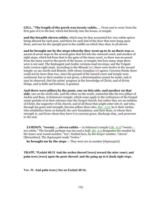 GILL, "The length of the porch was twenty cubits,.... From east to west; from the
first gate of it to the last; which led directly into the house, or temple:
and the breadth eleven cubits; which may be thus accounted for; two cubits apiece
being allowed for each post, and three for each leaf of the door that were hung upon
them, and one for the upright post in the middle on which they shut; in all eleven:
and he brought me by the steps whereby they went up to it; as there was an
ascent of seven steps to the several gates that led into the outward court; and another of
eight steps, which led from that to the gates of the inner court; so there was an ascent
from the inner court to the porch of the house, or temple; but how many steps there
were is not said. The Septuagint and Arabic versions read ten steps; and the Vulgate
Latin version eight steps. According to the Misnah (w), there were twelve in the second
temple; so say Jarchi and Kimchi, with whom Josephus (x) agrees. Cocceius thinks there
could not be more than two, since the ground of the inward court and temple were
continued; but as their number is not given, a determination cannot be made; only it
may be observed, that the saints' progress in the knowledge of Christ, and of divine
things, and in faith and holiness, is gradual.
And there were pillars by the posts, one on this side, and another on that
side; one on the north side, and the other on the south, somewhat like the two pillars of
Jachin and Boaz, in Solomon's temple; which some apply to the ordinances of the Gospel
saints partake of at their entrance into the Gospel church; but rather they are an emblem
of Christ, the supporter of his church, and of all those that aright enter into it; and who,
through his grace and strength, become pillars there also, Rev_3:12, he is their Jachin,
who establishes them on himself, the sure foundation; and their Boaz, in whom their
strength is, and from whom they have it to exercise grace, discharge duty, and persevere
to the end.
JAMISON, "twenty ... eleven cubits — in Solomon’s temple (1Ki_6:3) “twenty ...
ten cubits.” The breadth perhaps was ten and a half; 1Ki_6:3 designates the number by
the lesser next round number, “ten”; Ezekiel here, by the larger number, “eleven”
[Menochius]. The Septuagint reads “twelve.”
he brought me by the steps — They were ten in number [Septuagint].
TRAPP, “Ezekiel 40:31 And the arches thereof [were] toward the utter court; and
palm trees [were] upon the posts thereof: and the going up to it [had] eight steps.
Ver. 31. And palm trees.] See on Ezekiel 40:16.
170
 