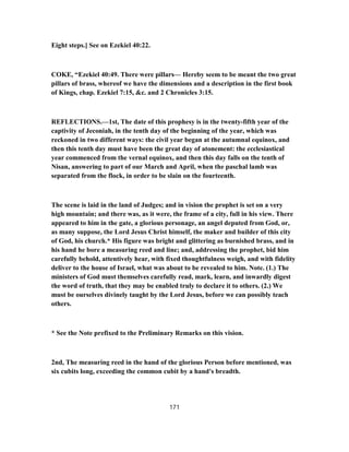 Eight steps.] See on Ezekiel 40:22.
COKE, “Ezekiel 40:49. There were pillars— Hereby seem to be meant the two great
pillars of brass, whereof we have the dimensions and a description in the first book
of Kings, chap. Ezekiel 7:15, &c. and 2 Chronicles 3:15.
REFLECTIONS.—1st, The date of this prophesy is in the twenty-fifth year of the
captivity of Jeconiah, in the tenth day of the beginning of the year, which was
reckoned in two different ways: the civil year began at the autumnal equinox, and
then this tenth day must have been the great day of atonement: the ecclesiastical
year commenced from the vernal equinox, and then this day falls on the tenth of
Nisan, answering to part of our March and April, when the paschal lamb was
separated from the flock, in order to be slain on the fourteenth.
The scene is laid in the land of Judges; and in vision the prophet is set on a very
high mountain; and there was, as it were, the frame of a city, full in his view. There
appeared to him in the gate, a glorious personage, an angel deputed from God, or,
as many suppose, the Lord Jesus Christ himself, the maker and builder of this city
of God, his church.* His figure was bright and glittering as burnished brass, and in
his hand he bore a measuring reed and line; and, addressing the prophet, bid him
carefully behold, attentively hear, with fixed thoughtfulness weigh, and with fidelity
deliver to the house of Israel, what was about to be revealed to him. Note. (1.) The
ministers of God must themselves carefully read, mark, learn, and inwardly digest
the word of truth, that they may be enabled truly to declare it to others. (2.) We
must be ourselves divinely taught by the Lord Jesus, before we can possibly teach
others.
* See the Note prefixed to the Preliminary Remarks on this vision.
2nd, The measuring reed in the hand of the glorious Person before mentioned, was
six cubits long, exceeding the common cubit by a hand's breadth.
171
 