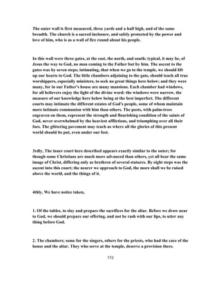 The outer wall is first measured, three yards and a half high, and of the same
breadth. The church is a sacred inclosure, and safely protected by the power and
love of him, who is as a wall of fire round about his people.
In this wall were three gates, at the east, the north, and south; typical, it may be, of
Jesus the way to God, no man coming to the Father but by him. The ascent to the
gates was by seven steps; intimating, that when we go to the temple, we should lift
up our hearts to God. The little chambers adjoining to the gate, should teach all true
worshippers, especially ministers, to seek no great things here below; and they were
many, for in our Father's house are many mansions. Each chamber had windows,
for all believers enjoy the light of the divine word: the windows were narrow, the
measure of our knowledge here below being at the best imperfect. The different
courts may intimate the different estates of God's people, some of whom maintain
more intimate communion with him than others. The posts, with palm-trees
engraven on them, represent the strength and flourishing condition of the saints of
God, never overwhelmed by the heaviest afflictions, and triumphing over all their
foes. The glittering pavement may teach us where all the glories of this present
world should be put, even under our feet.
3rdly, The inner court here described appears exactly similar to the outer; for
though some Christians are much more advanced than others, yet all bear the same
image of Christ, differing only as brethren of several statures. By eight steps was the
ascent into this court; the nearer we approach to God, the more shall we be raised
above the world, and the things of it.
4thly, We have notice taken,
1. Of the tables, to slay and prepare the sacrifices for the altar. Before we draw near
to God, we should prepare our offering, and not be rash with our lips, to utter any
thing before God.
2. The chambers; some for the singers, others for the priests, who had the care of the
house and the altar. They who serve at the temple, deserve a provision there.
172
 