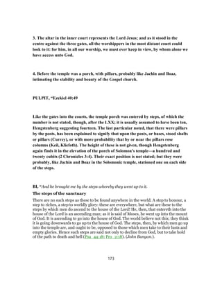 3. The altar in the inner court represents the Lord Jesus; and as it stood in the
centre against the three gates, all the worshippers in the most distant court could
look to it: for him, in all our worship, we must ever keep in view, by whom alone we
have access unto God.
4. Before the temple was a porch, with pillars, probably like Jachin and Boaz,
intimating the stability and beauty of the Gospel church.
PULPIT, “Ezekiel 40:49
Like the gates into the courts, the temple porch was entered by steps, of which the
number is not stated, though, after the LXX; it is usually assumed to have been ten,
Hengstenberg suggesting fourteen. The last particular noted, that there were pillars
by the posts, has been explained to signify that upon the posts, or bases, stood shafts
or pillars (Currey), or with more probability that by or near the pillars rose
columns (Keil, Kliefoth). The height of these is not given, though Hengstenberg
again finds it in the elevation of the porch of Solomon's temple—a hundred and
twenty cubits (2 Chronicles 3:4). Their exact position is not stated; but they were
probably, like Jachin and Boaz in the Solomonic temple, stationed one on each side
of the steps.
BI, “And he brought me by the steps whereby they went up to it.
The steps of the sanctuary
There are no such steps as these to be found anywhere in the world. A step to honour, a
step to riches, a step to worldly glory: these are everywhere, but what are these to the
steps by which men do ascend to the house of the Lord! He, then, that entereth into the
house of the Lord is an ascending man; as it is said of Moses, he went up into the mount
of God. It is ascending to go into the house of God. The world believe not this; they think
it is going downwards to go up to the house of God. The steps, then, by which men go up
into the temple are, and ought to be, opposed to those which men take to their lusts and
empty glories. Hence such steps are said not only to decline from God, but to take hold
of the path to death and hell (Psa_44:18; Pro_2:18). (John Bunyan.).
173
 