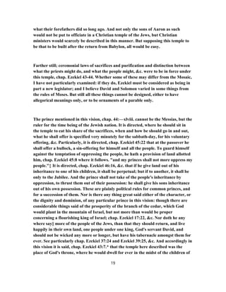 what their forefathers did so long ago. And not only the sons of Aaron as such
would not be put to officiate in a Christian temple of the Jews, but Christian
ministers would scarcely be described in this manner. But supposing this temple to
be that to be built after the return from Babylon, all would be easy.
Farther still; ceremonial laws of sacrifices and purification and distinction between
what the priests might do, and what the people might, &c. were to be in force under
this temple, chap. Ezekiel 43-44. Whether some of these may differ from the Mosaic,
I have not particularly examined: if they do, Ezekiel must be considered as being in
part a new legislator; and I believe David and Solomon varied in some things from
the rules of Moses. But still all these things cannot be designed, either to have
allegorical meanings only, or to be ornaments of a parable only.
The prince mentioned in this vision, chap. 44:—xlviii. cannot be the Messias, but the
ruler for the time being of the Jewish nation. It is directed, where he should sit in
the temple to eat his share of the sacrifices, when and how be should go in and out,
what he shall offer is specified very minutely for the sabbath-day, for his voluntary
offering, &c. Particularly, it is directed, chap. Ezekiel 45:22 that at the passover he
shall offer a bullock, a sin-offering for himself and all the people. To guard himself
against the temptation of oppressing the people, he hath a provision of land allotted
him, chap. Ezekiel 45:8 where it follows. "and my princes shall not more oppress my
people."‡ It is directed, chap. Ezekiel 46:16, &c. that if he give land out of his
inheritance to one of his children, it shall be perpetual; but if to another, it shall be
only to the Jubilee. And the prince shall not take of the people's inheritance by
oppression, to thrust them out of their possession: he shall give his sons inheritance
out of his own possession. These are plainly political rules for common princes, and
for a succession of them. Nor is there any thing great said either of the character, or
the dignity and dominion, of any particular prince in this vision: though there are
considerable things said of the prosperity of the branch of the cedar, which God
would plant in the mountain of Israel, but not more than would be proper
concerning a flourishing king of Israel; chap. Ezekiel 17:22, &c. Nor doth he any
where say|| more of the people of the Jews, than that they should return, and live
happily in their own land, one people under one king, God's servant David, and
should not be wicked any more or longer, but have his tabernacle amongst them for
ever. See particularly chap. Ezekiel 37:24 and Ezekiel 39:25, &c. And accordingly in
this vision it is said, chap. Ezekiel 43:7.* that the temple here described was the
place of God's throne, where he would dwell for ever in the midst of the children of
19
 