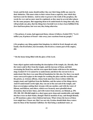 Israel, and his holy name should neither they nor their kings defile any more by
their idolatries. This must relate to their return from a captivity, into which they
had been sent for idolatry. And in order to preserve the truth of the prophesy, the
words for ever and no more must be explained, as they must in several other places
for the same purpose. But supposing them to be understood of a long time only, they
will preclude any plea, that the things here foretold were to have been fulfilled if the
Jews had been pious; but were not, they being otherwise.
‡ The princes, it seems, had oppressed them, whence it follows, Ezekiel 39:9. "Let it
suffice you, O princes of Israel—take away your exactions from my people."
|| Or prophesy any thing against that kingdom, in which he lived; though not only
Isaiah, who lived before, but Jeremiah, who lived in a remote part of the empire,
did.
* On the house being filled with the glory of the Lord.
Some object against understanding the description of the temple, &c. literally, that
the waters said to flow from the temple, and the increase of them, and their
sweetening the Dead Sea, and the trees upon their banks with leaves for medicine,
chap. Ezekiel 47:1-12 cannot be so understood, and direct the rest not to be so
understood. But there was some liberal foundation for this also. For there was much
water conveyed in pipes to the temple for washing the place and the sacrifices and
the priests, as Aristeus affirms, whose book must have been written whilst the
temple stood, and Lightfoot from the Rabbins, and the nature of the things shews.
And if I understand Lowth right, they ran out at the east end of the temple, and
these several pipes uniting their streams with one another, and with the water of
Siloam, and Kidron, and others, which were formerly more plentiful about
Jerusalem, than in later times, and with waters from cisterns, see Reland, p. 294.
299, 300. 303. 856-860 might in a short space grow deep and considerable, and might
also have trees on their banks, though I find no mention of any, and though Reland,
p. 295 mentions a place where Kidron had none. What virtues the leaves of these
trees might have I know not. But I see not why Grotius should think these waters
must be those of the fountain Callirhoe: for that being a medicinal water, as
20
 