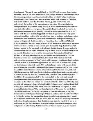 Josephus and Pliny say it was, see Reland, p. 302, 303 hath no connexion with the
medicinal virtue of the trees on its banks. And though Solinus in Grotius says, it was
Hierosolymis proxima, [near to Jerusalem] yet that proximity might be at some
miles distance, and these waters were at a town which took its name of Callirhoe
from them, and was near the Dead Sea: Reland, p. 302, 678. Grotius also
understands the healing of the waters to mean only, that this river shall pass
through the Dead Sea, without being hurt by it, as the Rhone through the Lemane
Lake and others. But no river passes through the Dead Sea, but all are lost in it.
And though perhaps a larger quantity running in might make fish live in it; yet
neither hath this ever literally happened, nor doth it appear to what very great
purpose it would serve. Can it be intended then only as an hyperbolical expression,
that in some time then future, Jerusalem should have a more plentiful supply of
water,† or in general, that it should have every thing they could wish?‡ Isaiah
41:17-20, promises the Jews plenty of water in the wilderness, where there was none
before, and that a variety of trees should grow there; and chap. Ezekiel 43:19-20
that they should be for his people to drink, and that the beasts, dragons, and owls,
should honour him for them. And from chap. Ezekiel 35:6-10 and Ezekiel 48:20-21
one should think this was to be at the journey from Babylon, in which if any
miracles of this kind had been literally performed, surely the book of Ezra, or
Nehemiah, would have mentioned them. But Isaiah 44:1-5 rather directs to
understand these promises of God's spirit, which should extend to the fiercest of the
Gentiles, as well as be abundantly poured on the Jews; and to these waters every
one that is thirsty is invited, Isaiah 55:1 and shall draw water with joy out of the
wells of salvation, Isaiah 12:3 and God feeds his sheep by the waters of rest, Psalms
23. And this seems the most natural interpretation of what is said here, and Joel
3:18 that a fountain shall come forth of the house of the Lord, and water the valley
of Shittim, which was near the Dead Sea; and Zechariah 14:8 that living waters
should flow from Jerusalem, half to the eastern, half to the west sea.|| Indeed
commentators mention some springs at Jerusalem that flowed literally some to the
one, some to the other; but I know not on what authority. And were it literally true,
it would still seem also a figure of what Ezekiel 39:9 expresses, "And the Lord shall
be king over all the earth;" and which Isaiah 2:3 and Micah 4:2 express in terms
nearer akin to this figure: "The Lord shall go forth of Zion, and the word of the
Lord from Jerusalem."§ And the conversion of Gentiles is foretold in the Old
Testament under the figure of taming wild beasts, and may be well understood here
in Ezekiel, by healing the waters of the Dead Sea, of which yet some places would
not be healed.¶ But still this doth not prove, that the rest of the prophesy is not to be
understood literally, any more than that the return from the captivity is not to be
understood so. Nor doth any thing determine this increase of religious knowledge
and practice to Christianity. Yet the mention of fishers favours it, as the apostles
21
 