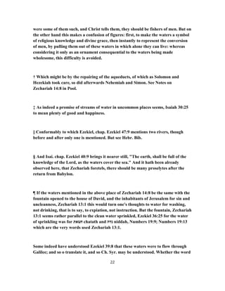 were some of them such, and Christ tells them, they should be fishers of men. But on
the other hand this makes a confusion of figures: first, to make the waters a symbol
of religious knowledge and divine grace, then instantly to represent the conversion
of men, by pulling them out of these waters in which alone they can live: whereas
considering it only as an ornament consequential to the waters being made
wholesome, this difficulty is avoided.
† Which might be by the repairing of the aqueducts, of which as Solomon and
Hezekiah took care, so did afterwards Nehemiah and Simon. See Notes on
Zechariah 14:8 in Pool.
‡ As indeed a promise of streams of water in uncommon places seems, Isaiah 30:25
to mean plenty of good and happiness.
|| Conformably to which Ezekiel, chap. Ezekiel 47:9 mentions two rivers, though
before and after only one is mentioned. But see Hebr. Bib.
§ And Isai. chap. Ezekiel 40:9 brings it nearer still, "The earth, shall be full of the
knowledge of the Lord, as the waters cover the sea." And it hath been already
observed here, that Zechariah foretels, there should be many proselytes after the
return from Babylon.
¶ If the waters mentioned in the above place of Zechariah 14:8 be the same with the
fountain opened to the house of David, and the inhabitants of Jerusalem for sin and
uncleanness, Zechariah 13:1 this would turn one's thoughts to water for washing,
not drinking, that is to say, to expiation, not instruction. But the fountain, Zechariah
13:1 seems rather parallel to the clean water sprinkled, Ezekiel 36:25 for the water
of sprinkling was for ‫חטאת‬ chatath and ‫נדה‬ niddah, Numbers 19:9; Numbers 19:13
which are the very words used Zechariah 13:1.
Some indeed have understood Ezekiel 39:8 that these waters were to flow through
Galilee; and so ο translate it, and so Ch. Syr. may be understood. Whether the word
22
 