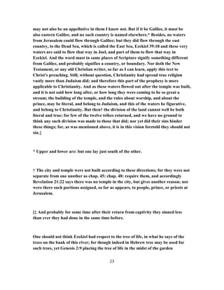 may not also be an appellative in them I know not. But if it be Galilee, it must be
also eastern Galilee, and no such country is named elsewhere.* Besides, no waters
from Jerusalem could flow through Galilee; but they did flow through the east
country, to the Dead Sea, which is called the East Sea, Ezekiel 39:18 and these very
waters are said to flow that way in Joel, and part of them to flow that way in
Ezekiel. And the word must in same places of Scripture signify something different
from Galilee, and probably signifies a country, or boundary. Nor doth the New
Testament, or any old Christian writer, so far as I can learn, apply this text to
Christ's preaching. Still, without question, Christianity had spread true religion
vastly more than Judaism did; and therefore this part of the prophesy is more
applicable to Christianity. And as these waters flowed out after the temple was built,
and it is not said how long after, or how long they were coming to be so great a
stream; the building of the temple, and the rules about worship, and about the
prince, may be literal, and belong to Judaism, and this of the waters be figurative,
and belong to Christianity. But then† the division of the land cannot well be both
literal and true; for few of the twelve tribes returned, and we have no ground to
think any such division was made to those that did; nor yet did their sins hinder
these things; for, as was mentioned above, it is in this vision foretold they should not
sin.‡
* Upper and lower are: but one lay just south of the other.
† The city and temple were not built according to these directions; for they were not
separate from one another as chap. 45: chap. 48: require them, and accordingly
Revelation 21:22 says there was no temple in the city, but gives another reason; nor
were there such portions assigned, so far as appears, to people, prince, or priests at
Jerusalem.
[‡ And probably for some time after their return from captivity they sinned less
than ever they had done in the same time before.
One should not think Ezekiel had respect to the tree of life, in what he says of the
trees on the bank of this river; for though indeed in Hebrew tree may be used for
such trees, yet Genesis 2:9 placing the tree of life in the midst of the garden
23
 