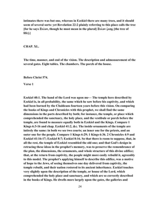 intimates there was but one, whereas in Ezekiel there are many trees, and it should
seem of several sorts: yet Revelation 22:2 plainly referring to this place calls the tree
[for he says Ξυλον, though he must mean in the plural] Ξυλον ζωης [the tree of
life].]
CHAP. XL.
The time, manner, and end of the vision. The description and admeasurement of the
several gates. Eight tables. The chambers. The porch of the house.
Before Christ 574.
Verse 1
Ezekiel 40:1. The hand of the Lord was upon me— The temple here described by
Ezekiel is, in all probability, the same which he saw before his captivity, and which
had been burned by the Chaldeans fourteen years before this vision. On comparing
the books of Kings and Chronicles with this prophet, we shall find the same
dimensions in the parts described by both; for instance, the temple, or place which
comprehended the sanctuary, the holy place, and the vestibule or porch before the
temple, are found to measure equally both in Ezekiel and the Kings. Compare 1
Kings 6:3-16 and chap. Ezekiel 41:2, &c. The inside ornaments of the temple are
intirely the same: in both we see two courts; an inner one for the priests, and an
outer one for the people. Compare 1 Kings 6:29; 1 Kings 6:36. 2 Chronicles 4:9 and
Ezekiel 41:16-17; Ezekiel 8:7; Ezekiel 8:16. So that there is room to suppose, that, in
all the rest, the temple of Ezekiel resembled the old one; and that God's design in
retracing these ideas in the prophet's memory, was to preserve the remembrance of
the plan, the dimensions, the ornaments, and whole structure of this divine edifice;
that, at the return from captivity, the people might more easily rebuild it, agreeably
to this model. The prophet's applying himself to describe this edifice, was a motive
of hope to the Jews, of seeing themselves one day delivered from captivity, the
temple rebuilt, and their nation restored to its ancient inheritance. Ezekiel touches
very slightly upon the description of the temple, or house of the Lord, which
comprehended the holy place and sanctuary, and which are so correctly described
in the books of Kings. He dwells more largely upon the gates, the galleries and
24
 