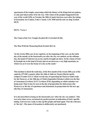 apartments of the temple, concerning which the history of the Kings had not spoken,
or only just taken notice of by the way. This vision of the prophet happened in the
year of the world 3430, on Tuesday the 30th of April, fourteen years after the taking
of Jerusalem. See Calmet, Usher's Annal. A.M. 3430 and the note on chap. Ezekiel
48:35.
PETT, “Verse 1
The Vision of the New Temple (Ezekiel 40:1 to Ezekiel 42:20).
The Man With the Measuring Reed (Ezekiel 40:1-4).
‘In the twenty fifth year of our captivity, in the beginning of the year, on the tenth
day of the month, in the fourteenth year after the city was smitten, on the selfsame
day, the hand of Yahweh was on me, and he brought me there. In the visions of God
he brought me to the land of Israel, and set me down on a very high mountain, on
which was as it were the frame of a city on the south.’
This incident is dated the tenth day, of the first month of the twenty fifth year of the
captivity (573 BC), namely either the 10th of Abib (or Nisan) (March-April),
compare Exodus 12:2-3, which was the day of separating the Passover lamb ready
for the Passover, or the 10th day of Tishri (September/October) which was the Day
of Atonement (Leviticus 23:27; Leviticus 25:9), depending on which calendar was
being used. Thus it may be seen as the day of preparation for deliverance (the
Passover), or the day of repentance and atonement, in preparation for the new age
(the Day of Atonement).
It is also described as being on the fourteenth year ‘after the city was smitten’. This
was twice times seven, an intensively perfect period, an indication of God’s specific
timing. God was now ready to take up His people and land again. Note the reference
to ‘the city’. The name of Jerusalem is deliberately not mentioned.
25
 