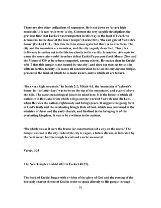There are also other indications of vagueness. He is set down on ‘a very high
mountain’. He saw ‘as it were’ a city. Contrast the very specific descriptions the
previous time that Ezekiel was transported in this way to the land of Israel, ‘to
Jerusalem, to the door of the inner temple’ (Ezekiel 8:3), ‘the east gate of Yahweh’s
house’ (Ezekiel 11:1). This time he is in vision again but there is no exactness. The
city and the mountain are nameless, and the city vaguely described. There is a
deliberate intention not to tie this too closely to the earthly Jerusalem. Attempts to
name the mountain would therefore defeat Ezekiel’s purpose (both Mount Zion and
the Mount of Olives have been suggested, among others). He makes clear in Ezekiel
45:1-7 that this temple is not located in ‘the city’, and does not want us to tie it in
with an earthly locality. He wants all concentration to be on this mysterious temple,
present in the land, of which he is made aware, and to which all are to turn.
‘On a very high mountain.’ In Isaiah 2:2; Micah 4:1, the ‘mountain of Yahweh’s
house’ in ‘the latter days’ was to be on the top of the mountains, and exalted above
the hills. The same eschatological idea is in mind here. It is the house to which all
nations will flow, and from which will go out the word of Yahweh and His Law,
when He rules the nations righteously and brings peace. It suggests the going forth
of God’s truth and the everlasting Kingly Rule of God, which was continued in the
ministry of Jesus and the early church, and finalised in the bringing in of the
everlasting kingdom. It was to be a witness to the nations.
‘On which was as it were the frame (or construction) of a city on the south.’ The
temple was not in the city. Indeed the city is vague, a future dream, as indicated by
the ‘as it were’, but the temple is real and can be measured.
Verses 1-35
The New Temple (Ezekiel 40:1 to Ezekiel 48:35).
The book of Ezekiel began with a vision of the glory of God and the coming of the
heavenly chariot throne of God in order to speak directly to His people through
26
 