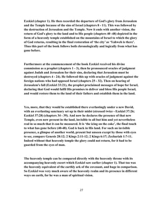 Ezekiel (chapter 1). He then recorded the departure of God's glory from Jerusalem
and the Temple because of the sins of Israel (chapters 8 - 11). This was followed by
the destruction of Jerusalem and the Temple. Now it ends with another vision, the
return of God's glory to the land and to His people (chapters 40 -48) depicted in the
form of a heavenly temple established on the mountains of Israel to which the glory
of God returns, resulting in the final restoration of ‘the city’ as ‘Yahweh is there’.
Thus this part of the book follows both chronologically and logically from what has
gone before.
Furthermore at the commencement of the book Ezekiel received his divine
commission as a prophet (chapters 1 - 3), then he pronounced oracles of judgment
against Judah and Jerusalem for their sins, declaring that Jerusalem must be
destroyed (chapters 4 - 24). He followed this up with oracles of judgment against the
foreign nations who had opposed Israel (chapters 25 - 32). Then on hearing of
Jerusalem's fall (Ezekiel 33:21), the prophet proclaimed messages of hope for Israel,
declaring that God would fulfil His promises to deliver and bless His people Israel,
and would restore them to the land of their fathers and establish them in the land.
Yes, more, that they would be established there everlastingly under a new David,
with an everlasting sanctuary set up in their midst (stressed twice - Ezekiel 37:26;
Ezekiel 37:28) (chapters 34 - 39). And now he declares the presence of that new
Temple, even now present in the land, invisible to all but him and yet nevertheless
real in so much that it can be measured. It is ‘the icing on the cake’, the final touch
to what has gone before (40-48). God is back in His land. For such an invisible
presence, a glimpse of another world, present but unseen except by those with eyes
to see, compare Genesis 28:12; 2 Kings 2:11-12; 2 Kings 6:17; Zechariah 1:7-11.
Indeed without that heavenly temple the glory could not return, for it had to be
guarded from the eyes of man.
The heavenly temple can be compared directly with the heavenly throne with its
accompanying heavenly escort which Ezekiel saw earlier (chapter 1). That too was
the heavenly equivalent of the earthly ark of the covenant, and huge in comparison.
So Ezekiel was very much aware of the heavenly realm and its presence in different
ways on earth, for he was a man of spiritual vision.
27
 