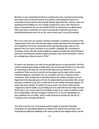 But there is one remarkable fact that we should notice here, and that is that having
been made aware of the destruction of Jerusalem, and looking forward to the
restoration of Israel and its cities and the Satanic opposition they will face, and even
speaking of the building of a new Temple, Ezekiel never once refers directly by
name to Jerusalem in any way (in Ezekiel 36:38 it is referred to in an illustration).
This seems quite remarkable. It seems to me that this could only arise from a
studied determination not to do so. He wants to take men’s eyes off Jerusalem.
Here was a man who was a priest, who had constantly revealed his awareness of the
requirements of the cult, who had been almost totally absorbed with Jerusalem, who
now looked forward to the restoration of the land and the people, and yet who
ignored what was surely central in every Israelite’s thinking, the restoration of
Jerusalem. Surely after his earlier prophecies against Jerusalem his ardent listeners
must have asked him the question, again and again, what about Jerusalem? And yet
he seemingly gave them no answer. Why?
It seems to me that there can only be two parallel answers to that question. The first
is that Jerusalem had sinned so badly that as far as God and Ezekiel were concerned
its restoration as the holy city was not in the long run to be desired or even
considered. What was to be restored was the people and the land, which was his
continual emphasis. Jerusalem was very secondary and not a vital part of that
restoration. And secondly that in the final analysis the earthly Jerusalem was not
important in the final purposes of God. Jerusalem had been superseded. His eternal
sanctuary would be set up, but it would not be in the earthly Jerusalem (chapter 45
makes this clear). Rather it would be set up in such a way that it could more be
compared to Jacob’s ladder, as providing access to and from the heavenlies (Genesis
28:12) and a way to God, and yet be invisible to man. It is a vision of another world
in its relationships with man (compare 2 Kings 6:17). It was the beginnings of a
more spiritual view of reality. And it would result in an eternal city, the city of
‘Yahweh is there’ (Ezekiel 48:30-35).
Now that is not the view of Jerusalem and the temple of men like Nehemiah
(Nehemiah 1:4) and Daniel (Daniel 9:2; Daniel 9:16; Daniel 9:19), but they were
God-inspired politicians thinking of the nearer political and religious future not the
28
 