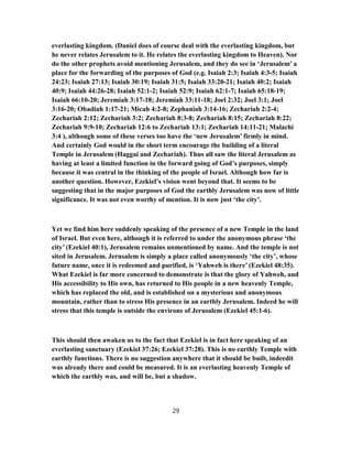 everlasting kingdom. (Daniel does of course deal with the everlasting kingdom, but
he never relates Jerusalem to it. He relates the everlasting kingdom to Heaven). Nor
do the other prophets avoid mentioning Jerusalem, and they do see in ‘Jerusalem’ a
place for the forwarding of the purposes of God (e.g. Isaiah 2:3; Isaiah 4:3-5; Isaiah
24:23; Isaiah 27:13; Isaiah 30:19; Isaiah 31:5; Isaiah 33:20-21; Isaiah 40:2; Isaiah
40:9; Isaiah 44:26-28; Isaiah 52:1-2; Isaiah 52:9; Isaiah 62:1-7; Isaiah 65:18-19;
Isaiah 66:10-20; Jeremiah 3:17-18; Jeremiah 33:11-18; Joel 2:32; Joel 3:1; Joel
3:16-20; Obadiah 1:17-21; Micah 4:2-8; Zephaniah 3:14-16; Zechariah 2:2-4;
Zechariah 2:12; Zechariah 3:2; Zechariah 8:3-8; Zechariah 8:15; Zechariah 8:22;
Zechariah 9:9-10; Zechariah 12:6 to Zechariah 13:1; Zechariah 14:11-21; Malachi
3:4 ), although some of these verses too have the ‘new Jerusalem’ firmly in mind.
And certainly God would in the short term encourage the building of a literal
Temple in Jerusalem (Haggai and Zechariah). Thus all saw the literal Jerusalem as
having at least a limited function in the forward going of God’s purposes, simply
because it was central in the thinking of the people of Israel. Although how far is
another question. However, Ezekiel’s vision went beyond that. It seems to be
suggesting that in the major purposes of God the earthly Jerusalem was now of little
significance. It was not even worthy of mention. It is now just ‘the city’.
Yet we find him here suddenly speaking of the presence of a new Temple in the land
of Israel. But even here, although it is referred to under the anonymous phrase ‘the
city’ (Ezekiel 40:1), Jerusalem remains unmentioned by name. And the temple is not
sited in Jerusalem. Jerusalem is simply a place called anonymously ‘the city’, whose
future name, once it is redeemed and purified, is ‘Yahweh is there’ (Ezekiel 48:35).
What Ezekiel is far more concerned to demonstrate is that the glory of Yahweh, and
His accessibility to His own, has returned to His people in a new heavenly Temple,
which has replaced the old, and is established on a mysterious and anonymous
mountain, rather than to stress His presence in an earthly Jerusalem. Indeed he will
stress that this temple is outside the environs of Jerusalem (Ezekiel 45:1-6).
This should then awaken us to the fact that Ezekiel is in fact here speaking of an
everlasting sanctuary (Ezekiel 37:26; Ezekiel 37:28). This is no earthly Temple with
earthly functions. There is no suggestion anywhere that it should be built, indeedit
was already there and could be measured. It is an everlasting heavenly Temple of
which the earthly was, and will be, but a shadow.
29
 