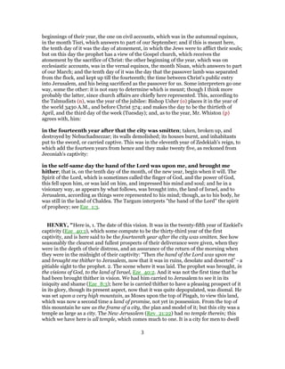 beginnings of their year, the one on civil accounts, which was in the autumnal equinox,
in the month Tisri, which answers to part of our September; and if this is meant here,
the tenth day of it was the day of atonement, in which the Jews were to afflict their souls;
but on this day the prophet has a view of the Gospel church, which receives the
atonement by the sacrifice of Christ: the other beginning of the year, which was on
ecclesiastic accounts, was in the vernal equinox, the month Nisan, which answers to part
of our March; and the tenth day of it was the day that the passover lamb was separated
from the flock, and kept up till the fourteenth; the time between Christ's public entry
into Jerusalem, and his being sacrificed as the passover for us. Some interpreters go one
way, some the other: it is not easy to determine which is meant; though I think more
probably the latter, since church affairs are chiefly here represented. This, according to
the Talmudists (n), was the year of the jubilee: Bishop Usher (o) places it in the year of
the world 3430 A.M., and before Christ 574; and makes the day to be the thirtieth of
April, and the third day of the week (Tuesday); and, as to the year, Mr. Whiston (p)
agrees with, him:
in the fourteenth year after that the city was smitten; taken, broken up, and
destroyed by Nebuchadnezzar; its walls demolished; its houses burnt, and inhabitants
put to the sword, or carried captive. This was in the eleventh year of Zedekiah's reign, to
which add the fourteen years from hence and they make twenty five, as reckoned from
Jeconiah's captivity:
in the self-same day the hand of the Lord was upon me, and brought me
hither; that is, on the tenth day of the month, of the new year, begin when it will. The
Spirit of the Lord, which is sometimes called the finger of God, and the power of God,
this fell upon him, or was laid on him, and impressed his mind and soul; and he in a
visionary way, as appears by what follows, was brought into, the land of Israel, and to
Jerusalem, according as things were represented to his mind; though, as to his body, he
was still in the land of Chaldea. The Targum interprets "the hand of the Lord" the spirit
of prophecy; see Eze_1:3.
HENRY, "Here is, 1. The date of this vision. It was in the twenty-fifth year of Ezekiel's
captivity (Eze_40:1), which some compute to be the thirty-third year of the first
captivity, and is here said to be the fourteenth year after the city was smitten. See how
seasonably the clearest and fullest prospects of their deliverance were given, when they
were in the depth of their distress, and an assurance of the return of the morning when
they were in the midnight of their captivity: “Then the hand of the Lord was upon me
and brought me thither to Jerusalem, now that it was in ruins, desolate and deserted” - a
pitiable sight to the prophet. 2. The scene where it was laid. The prophet was brought, in
the visions of God, to the land of Israel, Eze_40:2. And it was not the first time that he
had been brought thither in vision. We had him carried to Jerusalem to see it in its
iniquity and shame (Eze_8:3); here he is carried thither to have a pleasing prospect of it
in its glory, though its present aspect, now that it was quite depopulated, was dismal. He
was set upon a very high mountain, as Moses upon the top of Pisgah, to view this land,
which was now a second time a land of promise, not yet in possession. From the top of
this mountain he saw as the frame of a city, the plan and model of it; but this city was a
temple as large as a city. The New Jerusalem (Rev_21:22) had no temple therein; this
which we have here is all temple, which comes much to one. It is a city for men to dwell
3
 