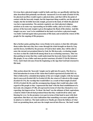 It is true that a physical temple would be built, and they are specifically told that the
altar described (but pointedly not directly ‘measured’) is to be made (Ezekiel 43:18),
for physical sacrifices would require a physical altar, and that will be the point of
contact with the heavenly temple, but the important thing would be, not the physical
temple, but the invisible heavenly temple, present in the land, of which the physical
was but a representation. The ancients regularly saw their physical religious
artefacts as in some way representing an invisible reality, and so it is here. A fuller
picture of the heavenly temple is given throughout the Book of Revelation. And this
temple was now ‘seen’ to be established in the land even before a physical temple
was built. God had again taken possession of His land, and awaited the return of His
people for the ongoing of His purposes.
But a further point, putting these verses firmly in its context, is that this will make
them realise that once they have come through the trials brought on them by Gog
and his forces, fortified by the presence of God in their midst, they will be able to
enter the eternal rest promised them by God, for His heavenly, everlasting temple
was here so that He could dwell among them in an everlasting sanctuary. This was
thus putting in terms that they could understand the heavenly future that awaited
His people. It was a fuller and more perfect sanctuary (Ezekiel 37:26-28; Hebrews
9:11). And it had relevance from the beginning as the sign that God had returned to
His land.
This section about the ‘heavenly’ temple can be split into five parts. The first is a
brief introduction in terms of the vision that Ezekiel experienced (Ezekiel 40:1-4).
This is followed by a detailed description of the new temple complex with the lessons
that it conveyed (Ezekiel 40:5 to Ezekiel 42:20), the return of Yahweh to His temple
(Ezekiel 43:1-9), the worship that would follow as a result of that temple (Ezekiel
43:10 to Ezekiel 46:24), and the accompanying changes that would take place with
regard to His people as they ‘repossessed the land’ with the final establishment of a
heavenly city (chapters 47-48), all expressed in terms of what they themselves were
expecting, but improved on. To them ‘the land’ was the ultimate of their aspirations,
a land in which Yahweh had promised them that they would dwell in safety and
blessing for ever. So the promises were put in terms of that land to meet with their
aspirations. But there are clear indications that something even more splendid was
in mind as we shall see. The land could never finally give them the fullness of what
God was promising them, and once the temple moved into Heaven, ‘the land’ would
30
 