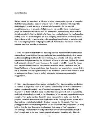 move there too.
But we should perhaps here, in fairness to other commentators, pause to recognise
that there are actually a number of main views (with variations) with regard to
these chapters, which we ought to all too briefly consider for the sake of
completeness, so as to present a full picture. As we consider them readers must
judge for themselves which one best fits all the facts, remembering what we have
already seen in Ezekiel the details of a vision that reaches beyond the confines of an
earthly land. We must recognise too that accepting one does not necessarily mean
that we have to fully reject the others, for prophecy is not limited to a single event,
but to the ongoing action and purposes of God. Nevertheless we cannot avoid the
fact that one view must be predominant
1) Some have considered that what Ezekiel predicted was fulfilled when the exiles
returned and re-established themselves in the land, rebuilding the physical temple
and restoring the priesthood. However nothing that actually took place after the
return from Babylon matches the full details of these predictions. Neither the temple
built under Zerubbabel's supervision, nor the temple erected by Herod the Great,
bore any resemblance to what Ezekiel describes here. In fact, there has been no
literal fulfilment of these predictions. And there does not seem to have been a desire
for it. Thus this view disregards many of the main facts outlined and dismisses them
as unimportant. It sees them as mainly misguided optimism or permissible
exaggeration.
2) Others have interpreted this section spiritually. They have seen these predictions
as fulfilled in a spiritual sense in the church, and certainly the New Testament to a
certain extent confirms this view. Consider for example the use of the idea in
chapter 47 in John 7:38. But many consider that this approach fails to explain the
multitude of details given, such as the dimensions of the various rooms in the temple
complex. They point out that Ezekiel's guide was careful to make sure that the
prophet recorded these details exactly (Ezekiel 40:4). The reply would be that what
they indicate symbolically is God’s detailed concern for His people. This view
presupposes that the church supersedes the old Israel in God's programme (as many
believe that the New Testament teaches) and that many of God's promises
concerning a future for Israel find part of their actual fulfilment in the church as
God’s temple and as the new Israel, symbolically rather than literally. There is
31
 