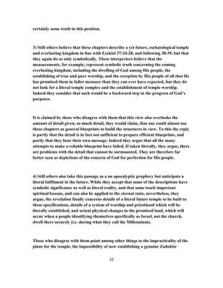 certainly some truth in this position.
3) Still others believe that these chapters describe a yet future, eschatological temple
and everlasting kingdom in line with Ezekiel 37:24-28, and following 38-39, but that
they again do so only symbolically. These interpreters believe that the
measurements, for example, represent symbolic truth concerning the coming
everlasting kingdom, including the dwelling of God among His people, the
establishing of true and pure worship, and the reception by His people of all that He
has promised them in fuller measure than they can ever have expected, but they do
not look for a literal temple complex and the establishment of temple worship.
Indeed they consider that such would be a backward step in the progress of God’s
purposes.
It is claimed by those who disagree with them that this view also overlooks the
amount of detail given, so much detail, they would claim, that one could almost use
these chapters as general blueprints to build the structures in view. To this the reply
is partly that the detail is in fact not sufficient to prepare efficient blueprints, and
partly that they bear their own message. Indeed they argue that all the many
attempts to make a reliable blueprint have failed. If taken literally, they argue, there
are problems with the detail that cannot be surmounted. They are therefore far
better seen as depictions of the concern of God for perfection for His people.
4) Still others also take this passage as a an apocalyptic prophecy but anticipate a
literal fulfilment in the future. While they accept that some of the descriptions have
symbolic significance as well as literal reality, and that some teach important
spiritual lessons, and can also be applied to the eternal state, nevertheless, they
argue, the revelation finally concerns details of a literal future temple to be built to
these specifications, details of a system of worship and priesthood which will be
literally established, and actual physical changes in the promised land, which will
occur when a people identifying themselves specifically as Israel, not the church,
dwell there securely (i.e. during what they call the Millennium).
Those who disagree with them point among other things to the impracticality of the
plans for the temple, the impossibility of now establishing a genuine Zadokite
32
 